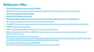 43
Reference URLs
• The Open Web Application Security Project (OWASP)
• CIO.gov URL: https://cio.gov/wp-content/uploads/downloads/2013/05/Mobile-Security-Reference-Architecture.pdf
• NIST Cloud Computing Standards Roadmap
• Detailed CSA TCI Reference Architecture
• NIST Special Publication 800-53 Security and Privacy Controls for Federal Information Systems and Organizations
• URL: http://www.infosectoday.com/Articles/Cloud_Security_Challenges.htm
• CRCnetBASE: http://www.crcnetbase.com/action/showPublications?display=bySubject&category=40001730&collapse=40001730
• FedRAMP: https://www.fedramp.gov/
• FISMA: http://www.dhs.gov/federal-information-security-management-act-fisma
• Mobile security reference architecture MSRA URL: https://cio.gov/wp-content/uploads/downloads/2013/05/Mobile-Security-
Reference-Architecture.pdf
• IBM mobile security architecture URL: http://www-
03.ibm.com/support/techdocs/atsmastr.nsf/5cb5ed706d254a8186256c71006d2e0a/f7f18938e631eb6986257da2007729a8/$FILE/M
obile%20Security%20Guide%20and%20Security%20Reference%20Architecture.pdf
• Open web security architecture project OWSAP URL:
https://www.owasp.org/index.php/Application_Security_Architecture_Cheat_Sheet
 