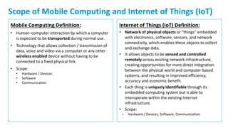 5
Scope of Mobile Computing and Internet of Things (IoT)
Mobile Computing Definition:
• Human–computer interaction by which a computer
is expected to be transported during normal use.
• Technology that allows collection / transmission of
data, voice and video via a computer or any other
wireless enabled device without having to be
connected to a fixed physical link.
• Scope:
• Hardware / Devices
• Software
• Communication
Internet of Things (IoT) Definition:
• Network of physical objects or "things" embedded
with electronics, software, sensors, and network
connectivity, which enables these objects to collect
and exchange data.
• It allows objects to be sensed and controlled
remotely across existing network infrastructure,
creating opportunities for more direct integration
between the physical world and computer-based
systems, and resulting in improved efficiency,
accuracy and economic benefit.
• Each thing is uniquely identifiable through its
embedded computing system but is able to
interoperate within the existing Internet
infrastructure.
• Scope:
• Hardware / Devices, Software, Communication
 