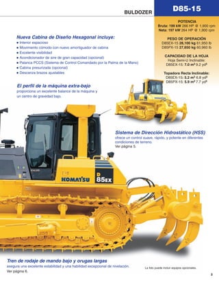 3
D85-15
El perfil de la máquina extra-bajo
proporciona un excelente balance de la máquina y
un centro de gravedad bajo.
La foto puede incluir equipos opcionales.
Tren de rodaje de mando bajo y orugas largas
asegura una excelente estabilidad y una habilidad excepcional de nivelación.
Ver página 6.
BULDOZER
Nueva Cabina de Diseño Hexagonal incluye:
Interior espacioso
Movimiento cómodo con nuevo amortiguador de cabina
Excelente visibilidad
Acondicionador de aire de gran capacidad (opcional)
Palanca PCCS (Sistema de Control Comandado por la Palma de la Mano)
Cabina presurizada (opcional)
Descanza brazos ajustables
POTENCIA
Bruta: 199 kW 266 HP @ 1,900 rpm
Neta: 197 kW 264 HP @ 1,900 rpm
PESO DE OPERACIÓN
D85EX-15 28,100 kg 61,950 lb
D85PX-15 27,650 kg 60,960 lb
CAPACIDAD DE LA HOJA
Hoja Semi-U Inclinable:
D85EX-15: 7.0 m3 9.2 yd3
Topadora Recta Inclinable:
D85EX-15: 5.2 m3 6.8 yd3
D85PX-15: 5.9 m3 7.7 yd3
Sistema de Dirección Hidrostático (HSS)
ofrece un control suave, rápido, y potente en diferentes
condiciones de terreno.
Ver página 5.
d85ex_px-15_e050825 esp.qxp 3/20/2006 2:16 PM Page 3
 