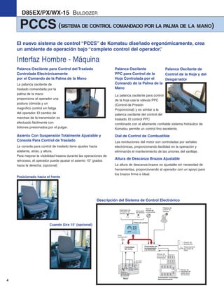 4
PCCS (SISTEMA DE CONTROL COMANDADO POR LA PALMA DE LA MANO)
D85EX/PX/WX-15 BULDOZER
Palanca Oscilante para Control del Traslado
Controlada Electrónicamente
por el Comando de la Palma de la Mano
La palanca oscilante de
traslado comandada por la
palma de la mano
proporciona al operador una
postura cómoda y un
magnífico control sin fatiga
del operador. El cambio de
marchas de la transmisión es
efectuado fácilmente con
botones presionados por el pulgar.
Asiento Con Suspensión Totalmente Ajustable y
Consola Para Control de Traslado
La consola para control de traslado tiene ajustes hacia
adelante, atrás, y altura.
Para mejorar la visibilidad trasera durante las operaciones de
retroceso, el operador puede ajustar el asiento 15° grados
hacia la derecha. (opcional)
Palanca Oscilante
PPC para Control de la
Hoja Controlada por el
Comando de la Palma de la
Mano
La palanca oscilante para control
de la hoja usa la válvula PPC
(Control de Presión
Proporcional) y es similar a la
palanca oscilante del control del
traslado. El control PPC
combinado con el altamente confiable sistema hidráulico de
Komatsu permite un control fino excelente.
Dial de Control de Combustible
Las revoluciones del motor son controladas por señales
electrónicas, proporcionando facilidad en la operación y
eliminando el mantenimiento de las uniones del varillaje.
Altura de Descanza Brazos Ajustable
La altura de descanza brazos es ajustable sin necesidad de
herramientas, proporcionando al operador con un apoyo para
los brazos firme e ideal.
Palanca de
control de
traslado
Dial de
control de
combustible
Panel de control
Pedal
desacelerador
Controlador de
la transmisión
y la dirección
Controlador
del motor
Transmisión controlada
electrónicamenteMotor
Unidad de la
válvula de control
de combustible
ECMV
ECMV
ECMV
ECMV
Potenciómetro
del pedal de
freno
Sensor de
aceleración
Sensor de
velocidad de
salida de la
transmisión
Interruptor de
reducción de
marcha automático
Interruptor
de servicio
Válvula de
control de la
transmisión
Temp.
de agua
Temp.
del
com-
bustible
Presión
de aceite
del motor
Velocidad
del motor
Posicionado hacia el frente
Cuando Gira 15° (opcional)
El nuevo sistema de control “PCCS” de Komatsu diseñado ergonómicamente, crea
un ambiente de operación bajo “completo control del operador”.
Palanca Oscilante de
Control de la Hoja y del
Desgarrador
Descripción del Sistema de Control Electrónico
Interfaz Hombre - Máquina
d85ex_px-15_e050825 esp.qxp 3/20/2006 2:16 PM Page 4
 