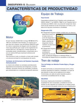 6
CARACTERÍSTICAS DE PRODUCTIVIDAD
D85EX/PX/WX-15 BULDOZER
La foto puede incluir equipos opcionales
Motor
El motor Komatsu SAA6D125E-5 entrega 197 kW 264 HP a
1900 rpm. El eficiente motor Komatsu, en conjunto con el
gran peso de la máquina, hace del buldozer D85EX/PX supe-
rior, tanto en operaciones de desgarre como de empuje. El
motor está certificado para cumplir con las regulaciones de
emisión EPA Tier 3, UE etapa 3A, e incluye inyección de
combustible directa, turboalimentador, y posenfriador aire a
aire con sistema EGR para maximizar la eficiencia del
combustible.
Para minimizar el ruido y la vibración, el motor está montado
a la estructura principal con amortiguadores de caucho.
Ventilador de Enfriamiento del Radiador Impulsado
Hidráulicamente
La rotación del ventilador es controlada automáticamente
dependiendo de la temperatura del refrigerante y el aceite
hidráulico, ahorrando consumo de combustible y brindando
gran productividad con un ambiente de operación silencioso.
Tren de rodaje
Tren de Rodaje con Mandos Finales Bajos y Orugas
Largas
El diseño de Komatsu es extraordinariamente fuerte y ofrece
excelente capacidad de nivelación y estabilidad. Los bujes de
gran-diámetro, la altura de los eslabones de la cadena
incrementada y los sellos de aceite mejorados ayudan a
incrementar la durabilidad del tren de rodaje.
MEJORAS
Numerosas mejoras para incrementar la confiabilidad y
durabilidad han sido incorporados. La facilidad de servicio
también ha sido mejorada con la adición de un engrase remoto
para la lubricación del pasador central de la barra estabilizadora.
Equipo de Trabajo
Hoja Grande
Capacidades de 5.2 m3 6.8 yd3 (Topadora recta inclinable para
D85EX), 5.9 m3 7.7 yd3 (D85PX), 7.0m3 9.2 yd3 (Topadora semi-U
inclinable para D85EX) rinden una producción excepcional. Acero
fuerte de alta resistencia ha sido incorporado en el frente y a los
lados de la hoja para incrementar su durabilidad.
Desgarrador (EX)
El desgarrador de garras múltiples variable tiene una distancia
larga entre el centro de
la rueda motriz y la
punta del desgarrador, lo
que permite operaciones
fáciles y efectivas de
desgarrado mientras
mantiene una alta fuerza
de penetración.
El desgarrador de garras
múltiples es un
paralelogramo
desgarrador de una sola
garra, es ideal para desgarrar en materials difíciles. La
profundidad de desgarramiento es ajustables en dos etapas.
d85ex_px-15_e050825 esp.qxp 3/20/2006 2:18 PM Page 6
 
