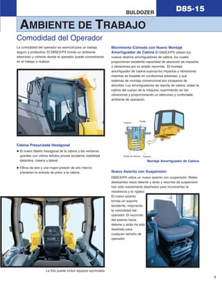 7
D85-15BULDOZER
La comodidad del operador es esencial para un trabajo
seguro y productivo. El D85EX/PX brinda un ambiente
silencioso y cómodo donde el operador puede concentrarse
en el trabajo a realizar.
Cabina Presurizada Hexágonal
El nuevo diseño hexagonal de la cabina y las ventanas
grandes con vidrios teñidos provee excelente visibilidad
delantera, trasera y lateral.
Filtros de aire y una mayor presión de aire interno
previenen la entrada de polvo a la cabina.
Movimiento Cómodo con Nuevo Montaje
Amortiguador de Cabina El D85EX/PX utilizan los
nuevos diseños amortiguadores de cabina, los cuales
proporcionan excelente capacidad de absorción de impactos
y vibraciones por su amplio recorrido. El montaje
amortiguador de cabina suaviza los impactos y vibraciones
mientras se traslada en condiciones adversas, y que
sistemas de montaje convencional son incapaces de
absorber. Los amortiguadores de resorte de cabina, aíslan la
cabina del cuerpo de la máquina, suprimiendo así las
vibraciones y proporcionando un silencioso y confortable
ambiente de operación.
Nuevo Asiento con Suspensión
D85EX/PX utiliza un nuevo asiento con suspensión. Rieles
deslizantes hacia delante y atrás y resortes de suspensión
han sido nuevamente diseñados para incrementar la
resistencia y la rigidez.
El nuevo asiento
brinda un soporte
excelente, mejorando
la comodidad del
operador. El recorrido
del asiento hacia
delante y atrás ha sido
diseñado para
cualquier tamaño de
operador.
Comodidad del Operador
La foto puede incluir equipos opcionales
ResorteAceite de silicona
Caucho
Fuelle
Montaje Amortiguador de Cabina
AMBIENTE DE TRABAJO
d85ex_px-15_e050825 esp.qxp 3/20/2006 2:18 PM Page 7
 