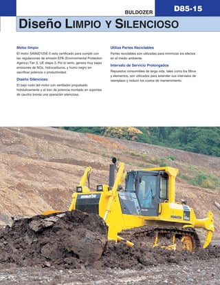 D85-15
9
BULDOZER
Diseño LIMPIO Y SILENCIOSO
Motor limpio
El motor SAA6D125E-5 esta certificado para cumplir con
las regulaciones de emisión EPA (Environmental Protection
Agency) Tier 3, UE etapa 3. Por lo tanto, genera muy bajas
emisiones de NOx, hidrocarburos, y humo negro sin
sacrificar potencia o productividad.
Diseño Silencioso
El bajo ruido del motor con ventilador propulsado
hidráulicamente y el tren de potencia montado en soportes
de caucho brinda una operación silenciosa.
Utiliza Partes Reciclables
Partes reciclables son utilizadas para minimizar los efectos
en el medio ambiente.
Intervalo de Servicio Prolongados
Repuestos consumibles de larga vida, tales como los filtros
y elementos, son utilizados para extender sus intervalos de
reemplazo y reducir los costos de mantenimiento.
d85ex_px-15_e050825 esp.qxp 3/20/2006 2:19 PM Page 9
 