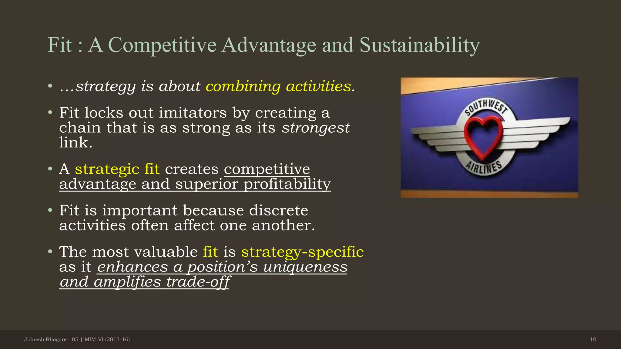 Fit : A Competitive Advantage and Sustainability
• …strategy is about combining activities.
• Fit locks out imitators by creating a
chain that is as strong as its strongest
link.
• A strategic fit creates competitive
advantage and superior profitability
• Fit is important because discrete
activities often affect one another.
• The most valuable fit is strategy-specific
as it enhances a position’s uniqueness
and amplifies trade-off
Jidnesh Bhogare - 05 | MIM-VI (2013-16) 10
 