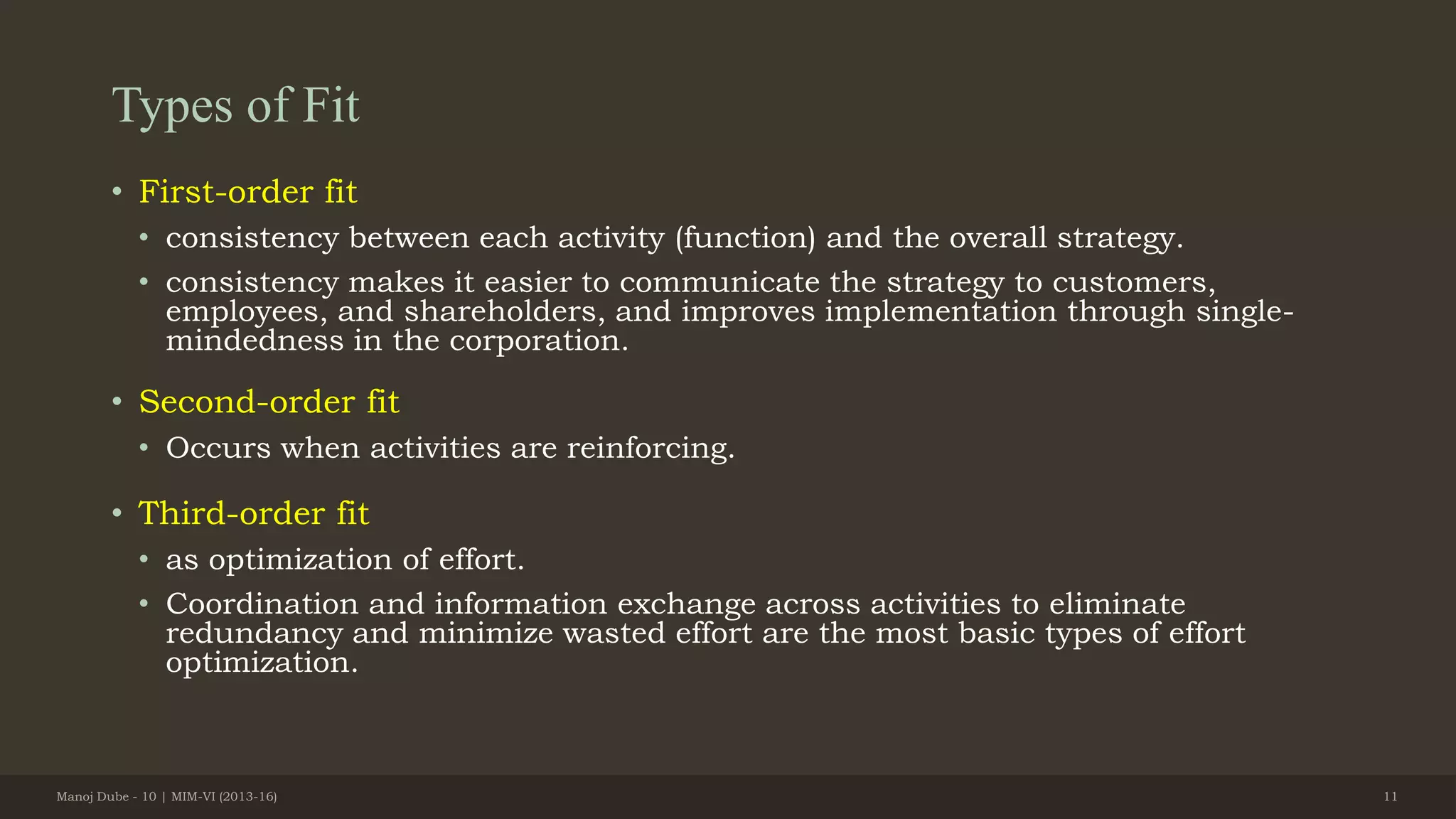 Types of Fit
• First-order fit
• consistency between each activity (function) and the overall strategy.
• consistency makes it easier to communicate the strategy to customers,
employees, and shareholders, and improves implementation through single-
mindedness in the corporation.
• Second-order fit
• Occurs when activities are reinforcing.
• Third-order fit
• as optimization of effort.
• Coordination and information exchange across activities to eliminate
redundancy and minimize wasted effort are the most basic types of effort
optimization.
Manoj Dube - 10 | MIM-VI (2013-16) 11
 