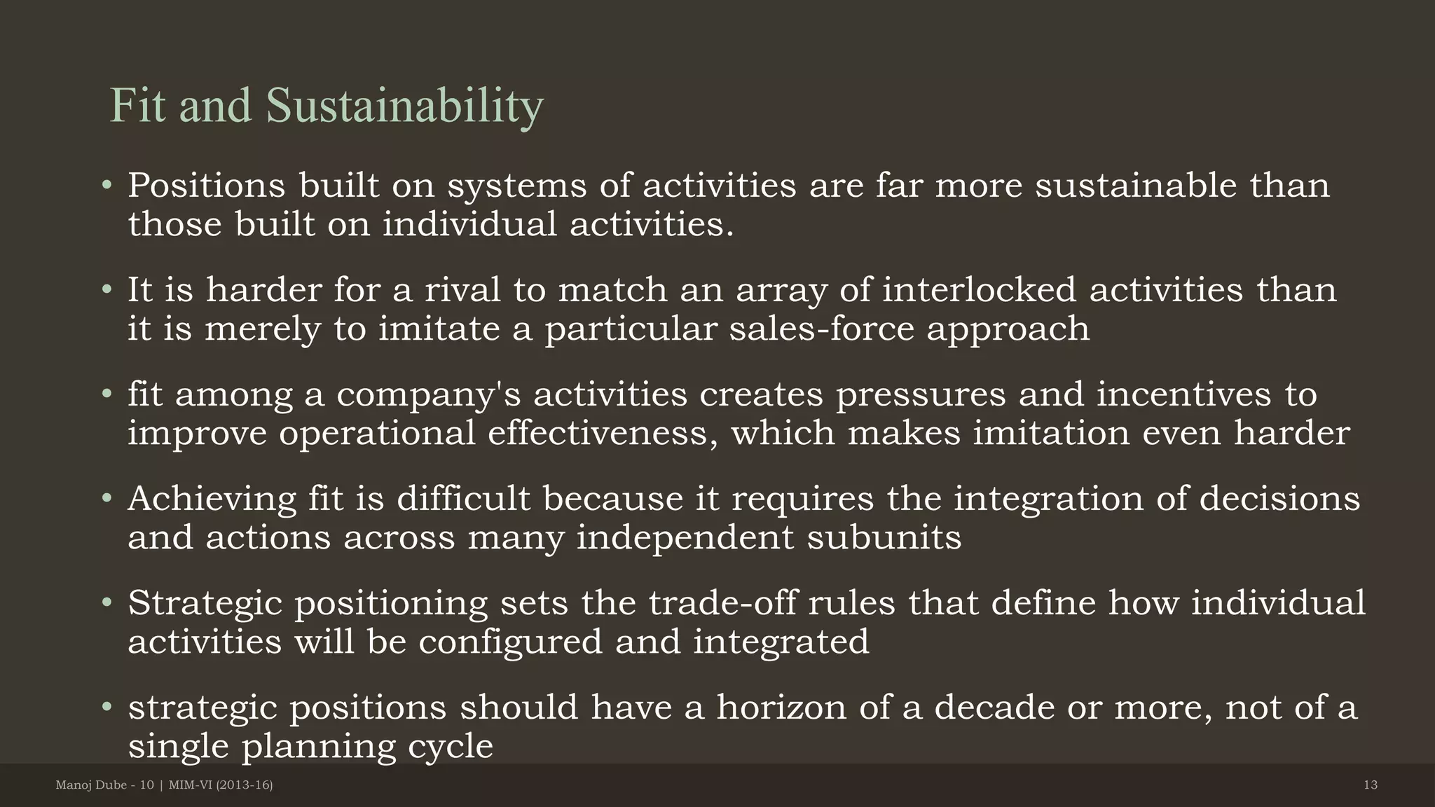 Fit and Sustainability
• Positions built on systems of activities are far more sustainable than
those built on individual activities.
• It is harder for a rival to match an array of interlocked activities than
it is merely to imitate a particular sales-force approach
• fit among a company's activities creates pressures and incentives to
improve operational effectiveness, which makes imitation even harder
• Achieving fit is difficult because it requires the integration of decisions
and actions across many independent subunits
• Strategic positioning sets the trade-off rules that define how individual
activities will be configured and integrated
• strategic positions should have a horizon of a decade or more, not of a
single planning cycle
Manoj Dube - 10 | MIM-VI (2013-16) 13
 