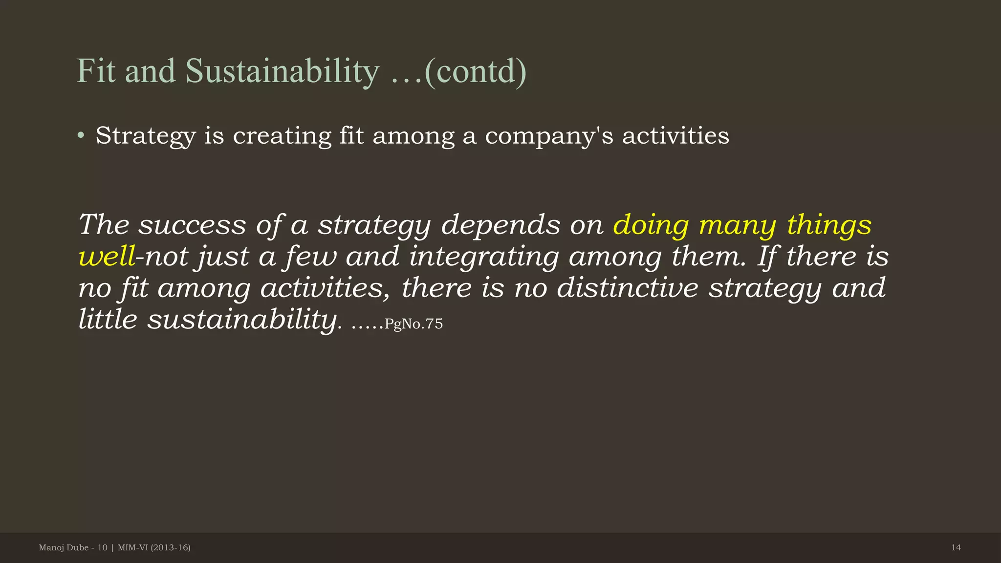 Fit and Sustainability …(contd)
• Strategy is creating fit among a company's activities
The success of a strategy depends on doing many things
well-not just a few and integrating among them. If there is
no fit among activities, there is no distinctive strategy and
little sustainability. …..PgNo.75
Manoj Dube - 10 | MIM-VI (2013-16) 14
 