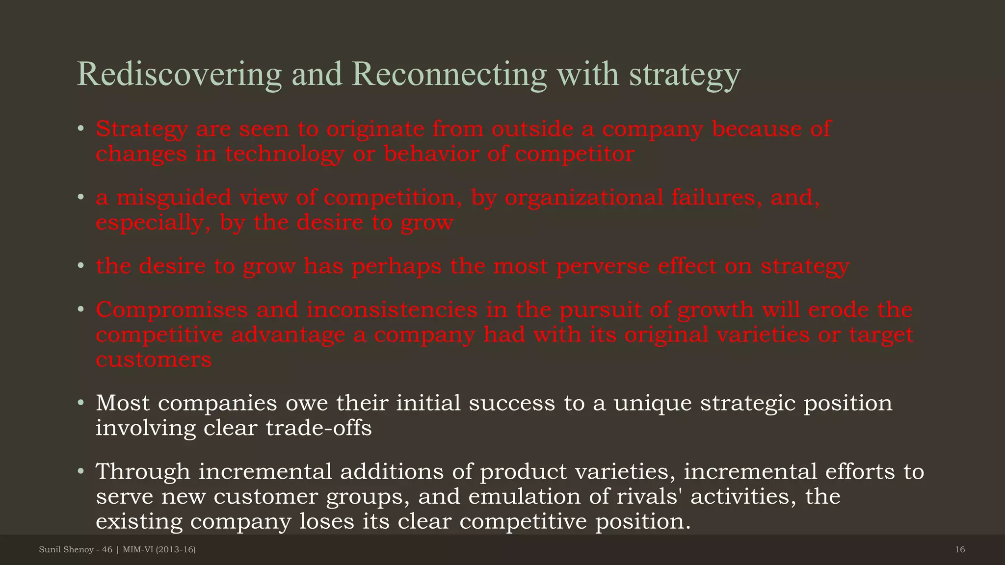 Rediscovering and Reconnecting with strategy
• Strategy are seen to originate from outside a company because of
changes in technology or behavior of competitor
• a misguided view of competition, by organizational failures, and,
especially, by the desire to grow
• the desire to grow has perhaps the most perverse effect on strategy
• Compromises and inconsistencies in the pursuit of growth will erode the
competitive advantage a company had with its original varieties or target
customers
• Most companies owe their initial success to a unique strategic position
involving clear trade-offs
• Through incremental additions of product varieties, incremental efforts to
serve new customer groups, and emulation of rivals' activities, the
existing company loses its clear competitive position.
Sunil Shenoy - 46 | MIM-VI (2013-16) 16
 