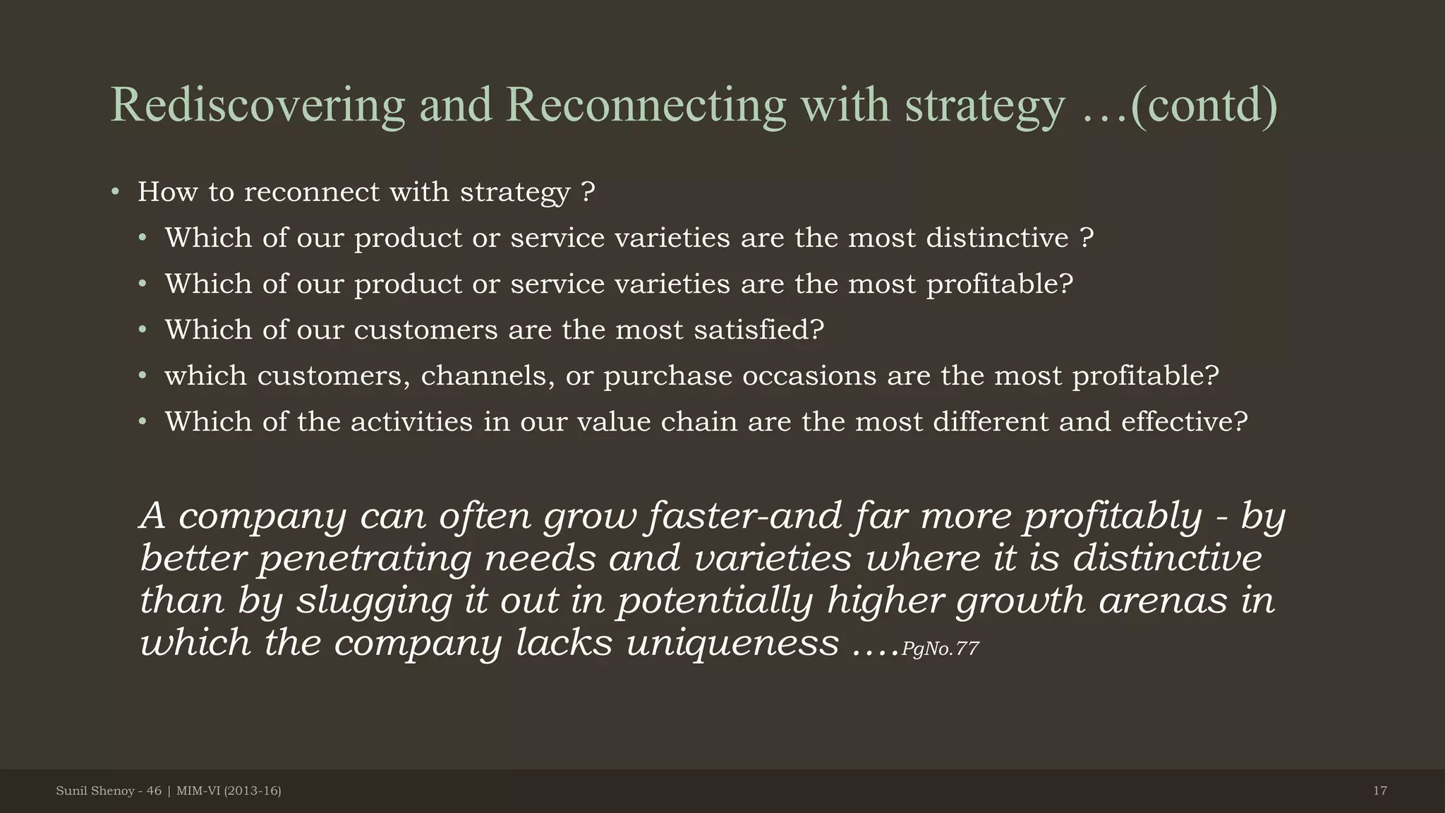 Rediscovering and Reconnecting with strategy …(contd)
• How to reconnect with strategy ?
• Which of our product or service varieties are the most distinctive ?
• Which of our product or service varieties are the most profitable?
• Which of our customers are the most satisfied?
• which customers, channels, or purchase occasions are the most profitable?
• Which of the activities in our value chain are the most different and effective?
A company can often grow faster-and far more profitably - by
better penetrating needs and varieties where it is distinctive
than by slugging it out in potentially higher growth arenas in
which the company lacks uniqueness ….PgNo.77
Sunil Shenoy - 46 | MIM-VI (2013-16) 17
 