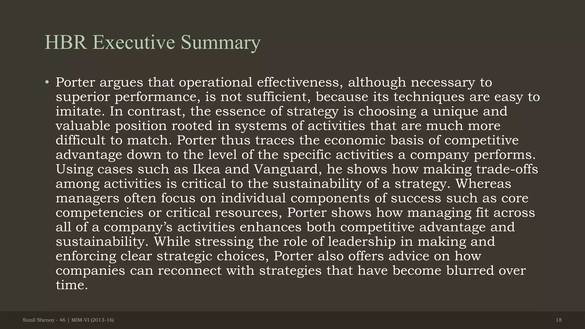 HBR Executive Summary
• Porter argues that operational effectiveness, although necessary to
superior performance, is not sufficient, because its techniques are easy to
imitate. In contrast, the essence of strategy is choosing a unique and
valuable position rooted in systems of activities that are much more
difficult to match. Porter thus traces the economic basis of competitive
advantage down to the level of the specific activities a company performs.
Using cases such as Ikea and Vanguard, he shows how making trade-offs
among activities is critical to the sustainability of a strategy. Whereas
managers often focus on individual components of success such as core
competencies or critical resources, Porter shows how managing fit across
all of a company’s activities enhances both competitive advantage and
sustainability. While stressing the role of leadership in making and
enforcing clear strategic choices, Porter also offers advice on how
companies can reconnect with strategies that have become blurred over
time.
Sunil Shenoy - 46 | MIM-VI (2013-16) 18
 