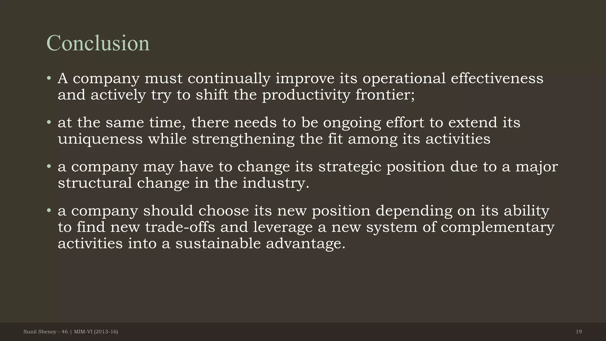 Conclusion
• A company must continually improve its operational effectiveness
and actively try to shift the productivity frontier;
• at the same time, there needs to be ongoing effort to extend its
uniqueness while strengthening the fit among its activities
• a company may have to change its strategic position due to a major
structural change in the industry.
• a company should choose its new position depending on its ability
to find new trade-offs and leverage a new system of complementary
activities into a sustainable advantage.
Sunil Shenoy - 46 | MIM-VI (2013-16) 19
 