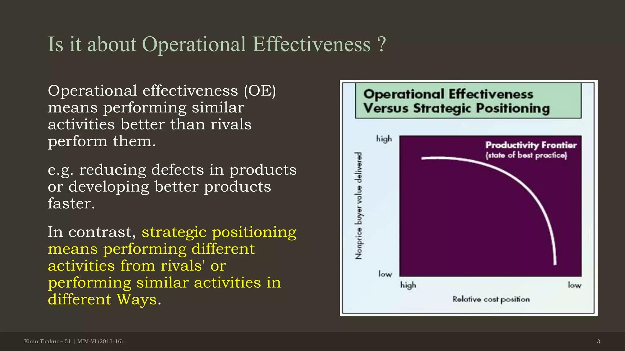 Is it about Operational Effectiveness ?
Operational effectiveness (OE)
means performing similar
activities better than rivals
perform them.
e.g. reducing defects in products
or developing better products
faster.
In contrast, strategic positioning
means performing different
activities from rivals' or
performing similar activities in
different Ways.
Kiran Thakur – 51 | MIM-VI (2013-16) 3
 