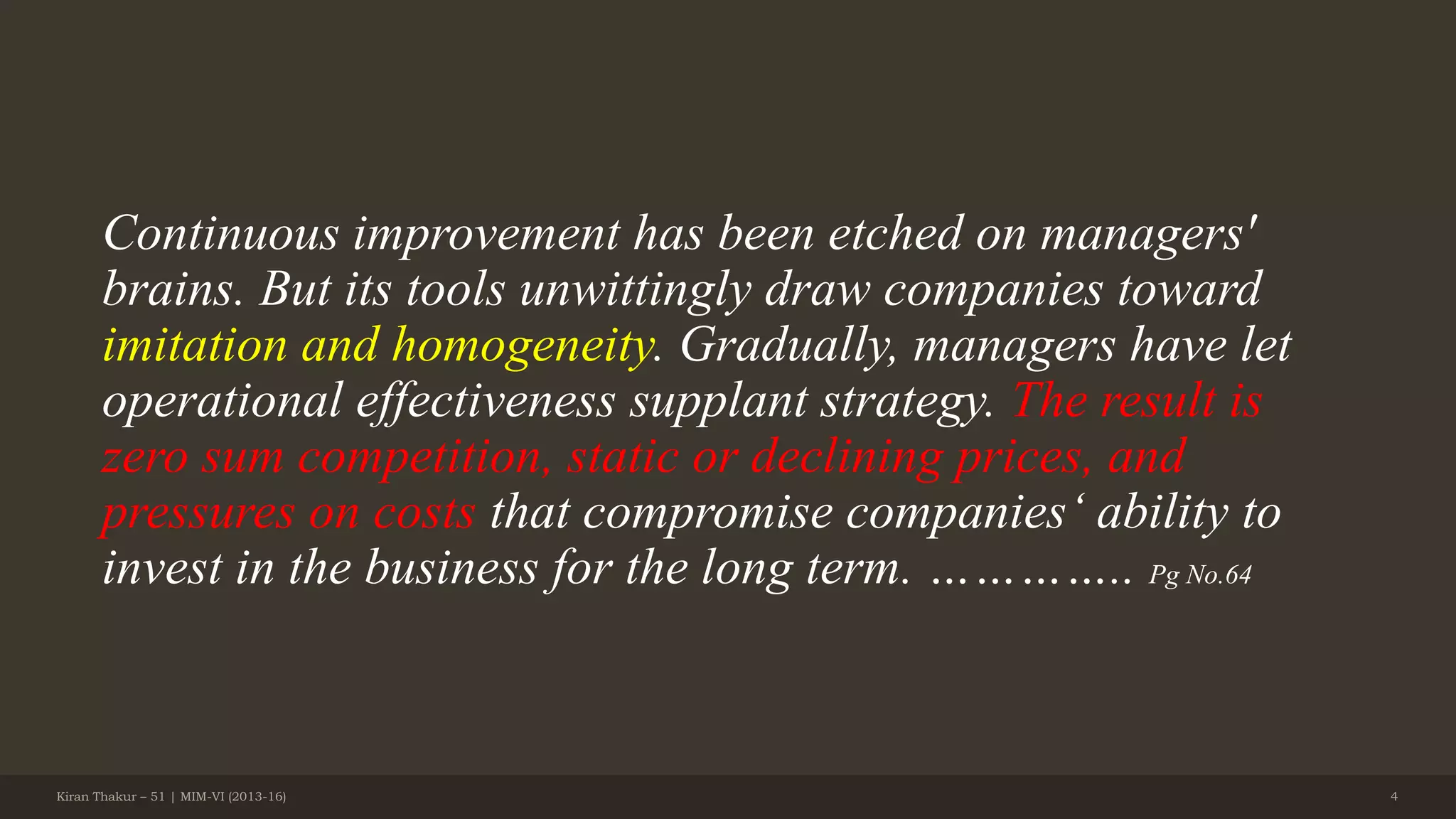 Continuous improvement has been etched on managers'
brains. But its tools unwittingly draw companies toward
imitation and homogeneity. Gradually, managers have let
operational effectiveness supplant strategy. The result is
zero sum competition, static or declining prices, and
pressures on costs that compromise companies‘ ability to
invest in the business for the long term. ………….. Pg No.64
Kiran Thakur – 51 | MIM-VI (2013-16) 4
 