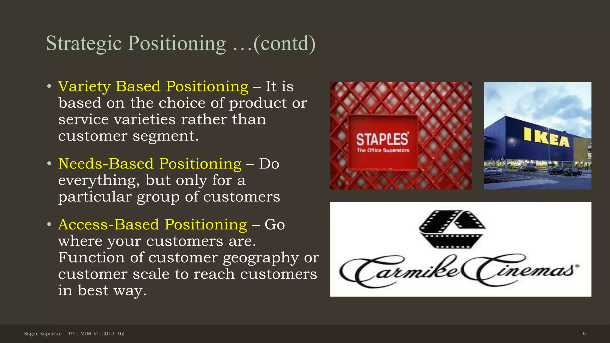 Strategic Positioning …(contd)
• Variety Based Positioning – It is
based on the choice of product or
service varieties rather than
customer segment.
• Needs-Based Positioning – Do
everything, but only for a
particular group of customers
• Access-Based Positioning – Go
where your customers are.
Function of customer geography or
customer scale to reach customers
in best way.
Sagar Soparkar - 49 | MIM-VI (2013-16) 6
 