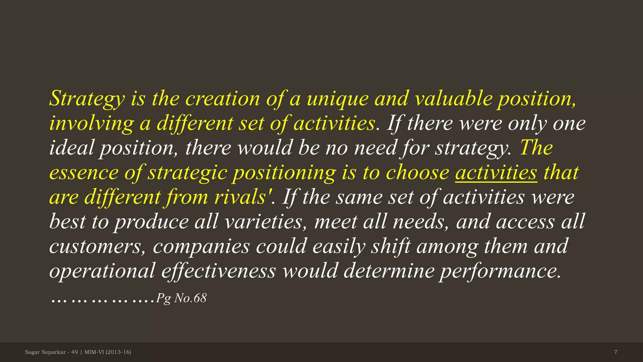 Strategy is the creation of a unique and valuable position,
involving a different set of activities. If there were only one
ideal position, there would be no need for strategy. The
essence of strategic positioning is to choose activities that
are different from rivals'. If the same set of activities were
best to produce all varieties, meet all needs, and access all
customers, companies could easily shift among them and
operational effectiveness would determine performance.
…………….Pg No.68
Sagar Soparkar - 49 | MIM-VI (2013-16) 7
 