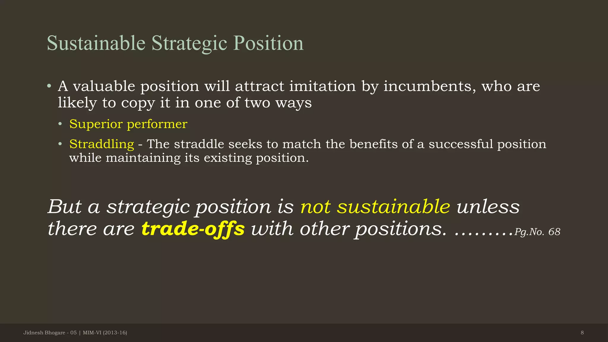 Sustainable Strategic Position
• A valuable position will attract imitation by incumbents, who are
likely to copy it in one of two ways
• Superior performer
• Straddling - The straddle seeks to match the benefits of a successful position
while maintaining its existing position.
But a strategic position is not sustainable unless
there are trade-offs with other positions. ………Pg.No. 68
Jidnesh Bhogare - 05 | MIM-VI (2013-16) 8
 