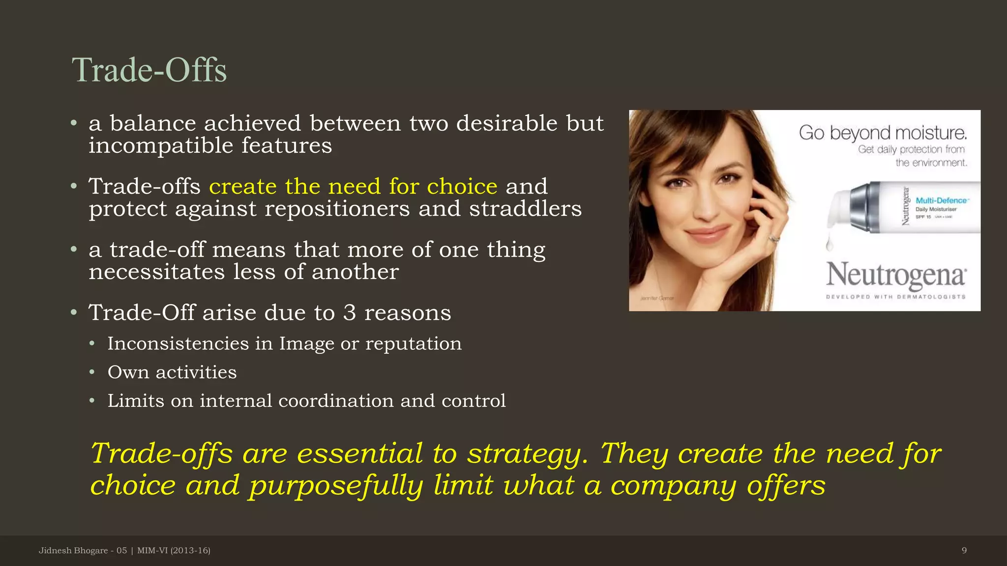 Trade-Offs
• a balance achieved between two desirable but
incompatible features
• Trade-offs create the need for choice and
protect against repositioners and straddlers
• a trade-off means that more of one thing
necessitates less of another
• Trade-Off arise due to 3 reasons
• Inconsistencies in Image or reputation
• Own activities
• Limits on internal coordination and control
Trade-offs are essential to strategy. They create the need for
choice and purposefully limit what a company offers
Jidnesh Bhogare - 05 | MIM-VI (2013-16) 9
 