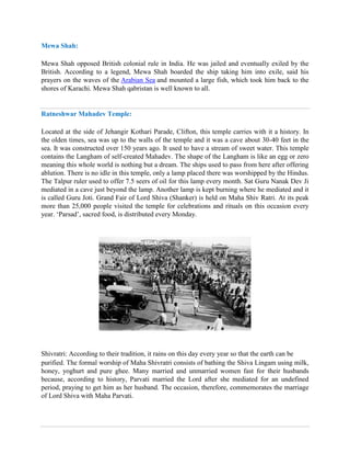 Mewa Shah:
Mewa Shah opposed British colonial rule in India. He was jailed and eventually exiled by the
British. According to a legend, Mewa Shah boarded the ship taking him into exile, said his
prayers on the waves of the Arabian Sea and mounted a large fish, which took him back to the
shores of Karachi. Mewa Shah qabristan is well known to all.
Ratneshwar Mahadev Temple:
Located at the side of Jehangir Kothari Parade, Clifton, this temple carries with it a history. In
the olden times, sea was up to the walls of the temple and it was a cave about 30-40 feet in the
sea. It was constructed over 150 years ago. It used to have a stream of sweet water. This temple
contains the Langham of self-created Mahadev. The shape of the Langham is like an egg or zero
meaning this whole world is nothing but a dream. The ships used to pass from here after offering
ablution. There is no idle in this temple, only a lamp placed there was worshipped by the Hindus.
The Talpur ruler used to offer 7.5 seers of oil for this lamp every month. Sat Guru Nanak Dev Ji
mediated in a cave just beyond the lamp. Another lamp is kept burning where he mediated and it
is called Guru Joti. Grand Fair of Lord Shiva (Shanker) is held on Maha Shiv Ratri. At its peak
more than 25,000 people visited the temple for celebrations and rituals on this occasion every
year. ‘Parsad’, sacred food, is distributed every Monday.
Shivratri: According to their tradition, it rains on this day every year so that the earth can be
purified. The formal worship of Maha Shivratri consists of bathing the Shiva Lingam using milk,
honey, yoghurt and pure ghee. Many married and unmarried women fast for their husbands
because, according to history, Parvati married the Lord after she mediated for an undefined
period, praying to get him as her husband. The occasion, therefore, commemorates the marriage
of Lord Shiva with Maha Parvati.
 