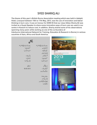 SYED SHARIQ ALI
The theme of this year`s British Burns Association meeting which was held in Adelphi
Hotel, Liverpool between 15th to 17th May, 2013, was the use of innovation and lateral
thinking in burn care. It was an honour for DOW 85 that our class fellow Shariq Ali was
invited as a Guest Speaker to share some innovative ways of burn care we used in our
centre in Karachi to reduce cost. In addition, Shariq shared some of his observations
spanning many years while working as one of the co-founders of
Interburns (International Network for Training, Education & Research in Burns) in various
countries of Asia, Africa and South America.
 