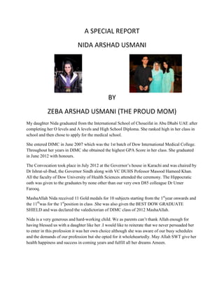 A SPECIAL REPORT
NIDA ARSHAD USMANI
BY
ZEBA ARSHAD USMANI (THE PROUD MOM)
My daughter Nida graduated from the International School of Choueifat in Abu Dhabi UAE after
completing her O levels and A levels and High School Diploma. She ranked high in her class in
school and then chose to apply for the medical school.
She entered DIMC in June 2007 which was the 1st batch of Dow International Medical College.
Throughout her years in DIMC she obtained the highest GPA Score in her class. She graduated
in June 2012 with honours.
The Convocation took place in July 2012 at the Governor’s house in Karachi and was chaired by
Dr Ishrat-ul-Ibad, the Governor Sindh along with VC DUHS Pofessor Masood Hameed Khan.
All the faculty of Dow University of Health Sciences attended the ceremony. The Hippocratic
oath was given to the graduates by none other than our very own D85 colleague Dr Umer
Farooq.
MashaAllah Nida received 11 Gold medals for 10 subjects starting from the 1st
year onwards and
the 11th
was for the 1st
position in class .She was also given the BEST DOW GRADUATE
SHIELD and was declared the valedictorian of DIMC class of 2012 MashaAllah.
Nida is a very generous and hard-working child. We as parents can’t thank Allah enough for
having blessed us with a daughter like her .I would like to reiterate that we never persuaded her
to enter in this profession it was her own choice although she was aware of our busy schedules
and the demands of our profession but she opted for it wholeheartedly. May Allah SWT give her
health happiness and success in coming years and fulfill all her dreams Ameen.
 