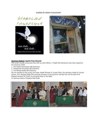 SHARED BY SARAH CHAUDHARY
‫ن‬‫ق‬‫ا‬‫ه‬‫ی‬‫ہ‬‫گز‬‫ر‬‫ہ‬‫کو‬ ‫وم‬‫ق‬‫ا‬‫ای‬‫گ‬‫ج‬‫ا‬‫ب‬‫ت‬‫ا‬‫ے‬‫ن‬‫ال‬‫ب‬
‫کو‬ ‫ت‬
ّ
‫ل‬‫م‬‫ار‬‫د‬‫ب‬‫ت‬‫در‬‫ق‬‫س‬‫ج‬‫ے‬‫ن‬‫ا‬‫ڈ‬‫وای‬‫ے‬‫ہ‬‫ا‬‫ھ‬‫ک‬‫ر‬
Samrina Hashmi reports from Karachi
PMA Sindh proudly announces that with our joint efforts, 3 Health bill ordinances have been signed by
the Governor Sindh.
1. The Health Commission Bill Ordinance
2. Thalesemia Prevention Bill Ordinance
3. The Mental Health Bill Ordinance
We are thankful to the young care taker Health Minister Dr Junaid Shah, the secretary health Dr Suresh
Kumar, Prof. Noshad Shiekh the principal secretary to the governor and last but not the least Prof.
Masood Hameed VC DUHS, for bringing these to the table.
Dr Samrina Hashmi President PMA Sindh
 