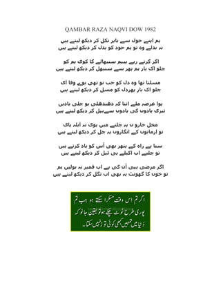 QAMBAR RAZA NAQVI DOW 1982
‫ہیں‬ ‫لیتے‬ ‫دیکھ‬ ‫کر‬ ‫نکل‬ ‫تاہر‬ ‫سے‬ ‫خول‬ ‫اپنے‬ ‫ہم‬
‫ہم‬ ‫تو‬ ‫وہ‬ ‫تذلے‬ ‫نہ‬‫ہیں‬ ‫لیتے‬ ‫دیکھ‬ ‫کر‬ ‫تذل‬ ‫کو‬ ‫خود‬
‫کو‬ ‫ہم‬ ‫کوی‬ ‫گا‬ ‫سنثھالے‬ ‫پیہم‬ ‫رہے‬ ‫گرتے‬ ‫اگر‬
‫ہیں‬ ‫لیتے‬ ‫دیکھ‬ ‫کر‬ ‫سنثھل‬ ‫سے‬ ‫پھر‬ ‫ہم‬ ‫تار‬ ‫اک‬ ‫چلو‬
‫آی‬ ‫وفا‬ ‫توے‬ ‫تھی‬ ‫تو‬ ‫جة‬ ‫کو‬ ‫دل‬ ‫وہ‬ ‫تھا‬ ‫مسلتا‬
‫ہیں‬ ‫لیتے‬ ‫دیکھ‬ ‫کر‬ ‫مسل‬ ‫کو‬ ‫پھردل‬ ‫تار‬ ‫اک‬ ‫چلو‬
‫یادیں‬ ‫چلی‬ ‫ہو‬ ‫دھنذھلی‬ ‫کہ‬ ‫اتنا‬ ‫ملے‬ ‫عرصہ‬ ‫ہوا‬
‫کی‬ ‫یادوں‬ ‫تیری‬‫ہیں‬ ‫لیتے‬ ‫دیکھ‬ ‫کر‬ ‫سےتہل‬ ‫یادوں‬
‫پای‬ ‫آتلہ‬ ‫نہ‬ ‫ہوی‬ ‫میں‬ ‫چلنے‬ ‫پہ‬ ‫ں‬ ‫خارو‬ ‫مخل‬
‫ہیں‬ ‫لیتے‬ ‫دیکھ‬ ‫کر‬ ‫چل‬ ‫پہ‬ ‫انگاروں‬ ‫کے‬ ‫ارمانوں‬ ‫تو‬
‫ہیں‬ ‫کرتے‬ ‫یاد‬ ‫کو‬ ‫س‬ُ‫ا‬ ‫تھی‬ ‫پتھر‬ ‫کے‬ ‫راہ‬ ‫ہے‬ ‫سنا‬
‫ہیں‬ ‫لیتے‬ ‫دیکھ‬ ‫کر‬ ‫ٹہل‬ ‫ہی‬ ‫اکیلے‬ ‫اب‬ ‫چلیے‬ ‫تو‬
‫ہم‬ ‫تولیں‬ ‫نہ‬ ‫قمثر‬ ‫اب‬ ‫ہے‬ ‫کی‬ ‫ن‬ُ‫ا‬ ‫یہی‬ ‫مرضی‬ ‫اگر‬
‫گھو‬ ‫کا‬ ‫خوں‬ ‫تو‬‫ہیں‬ ‫لیتے‬ ‫دیکھ‬ ‫کر‬ ‫نگل‬ ‫اب‬ ‫تھی‬ ‫یہ‬ ‫نٹ‬
 