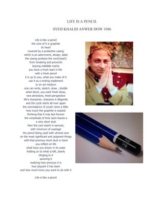 LIFE IS A PENCIL
SYED KHALID ANWER DOW 1986
Life is like a pencil
the core of it is graphite
its heart
covered by a protective casing
which is an adornment, design, label
the casing protects the core{heart)
from breaking and prevents
leaving indelible marks
you have a fresh start in life
with a fresh pencil
it is up to you, what you make of it
use it as a writing implement
or an art medium
one can write, sketch, draw , doodle
when blunt, you want fresh ideas,
new directions, fresh perspective
life’s sharpener, sharpens it diligently
and the cycle starts all over again
the nonchalance of youth cares a little
how much the graphite is wasted
thinking that it may last forever
the vicissitude of time soon leaves a
a very short stub
then the care starts in earnest,
with minimum of wastage
the pencil being used with utmost care
on the most significant and poignant things
with that precious short stub in hand
you reflect on life
what have you drawn in its wake
holding on to what is left, dearly
clinging to it
savoring it
realizing how precious it is
how piquant it has been
and how much more you want to do with it
Life is like a pencil
 