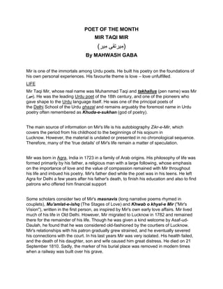 POET OF THE MONTH
MIR TAQI MIR
(‫ير‬ِ‫م‬ ‫يرتقى‬ِ‫م‬‎)
By MAHWASH GABA
Mir is one of the immortals among Urdu poets. He built his poetry on the foundations of
his own personal experiences. His favourite theme is love – love unfulfilled.
LIFE
Mir Taqi Mir, whose real name was Muhammad Taqi and takhallus (pen name) was Mir
(‫ير‬ِ‫م‬‎). He was the leading Urdu poet of the 18th century, and one of the pioneers who
gave shape to the Urdu language itself. He was one of the principal poets of
the Delhi School of the Urdu ghazal and remains arguably the foremost name in Urdu
poetry often remembered as Khuda-e-sukhan (god of poetry).
The main source of information on Mir's life is his autobiography Zikr-e-Mir, which
covers the period from his childhood to the beginnings of his sojourn in
Lucknow. However, the material is undated or presented in no chronological sequence.
Therefore, many of the 'true details' of Mir's life remain a matter of speculation.
Mir was born in Agra, India in 1723 in a family of Arab origins. His philosophy of life was
formed primarily by his father, a religious man with a large following, whose emphasis
on the importance of love and the value of compassion remained with Mir throughout
his life and imbued his poetry. Mir's father died while the poet was in his teens. He left
Agra for Delhi a few years after his father's death, to finish his education and also to find
patrons who offered him financial support
Some scholars consider two of Mir's masnavis (long narrative poems rhymed in
couplets), Mu'amlat-e-ishq (The Stages of Love) and Khwab o khyal-e Mir ("Mir's
Vision"), written in the first person, as inspired by Mir's own early love affairs. Mir lived
much of his life in Old Delhi. However, Mir migrated to Lucknow in 1782 and remained
there for the remainder of his life. Though he was given a kind welcome by Asaf-ud-
Daulah, he found that he was considered old-fashioned by the courtiers of Lucknow.
Mir's relationships with his patron gradually grew strained, and he eventually severed
his connections with the court. In his last years Mir was very isolated. His health failed,
and the death of his daughter, son and wife caused him great distress. He died on 21
September 1810. Sadly, the marker of his burial place was removed in modern times
when a railway was built over his grave.
 