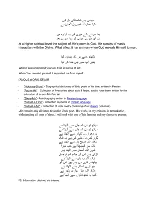 ‫کی‬ ‫دل‬ ‫شکستگی‬ ‫ہے‬ ‫ديدنی‬
‫ہے‬ ‫ڈھائ‬ ‫ن‬ ‫غموں‬ ‫عمارت‬ ‫کيا‬
‫مير‬ ‫وه‬ ‫آيا‬ ‫پہ‬ ‫قبر‬ ‫ميری‬ ‫کے‬ ‫مرنے‬ ‫بعد‬
‫بعد‬ ‫ميرے‬ ‫دوا‬ ‫کو‬ ‫عيسی‬ ‫ميرے‬ ‫آئ‬ ‫ياد‬
At a higher spiritual level the subject of Mir's poem is God. Mir speaks of man's
interaction with the Divine. What affect it has on man when God reveals Himself to man.
‫کيا‬ ‫بيخود‬ ‫کہ‬ ‫يوں‬ ‫ديے‬ ‫دکھائ‬
‫ديا‬ ‫کر‬ ‫جدا‬ ‫بھی‬ ‫سے‬ ‫آپ‬ ‫ہميں‬
When I saw/understood you God I lost all sense of self
When You revealed yourself it separated me from myself
FAMOUS WORKS OF MIR
 "Nukat-us-Shura" - Biographical dictionary of Urdu poets of his time, written in Persian
 "Faiz-e-Mir" - Collection of five stories about sufis & faqirs, said to have been written for the
education of his son Mir Faiz Ali.
 "Zikr-e-Mir" - Autobiography written in Persian language.
 "Kulliyat-e-Farsi" - Collection of poems in Persian language
 "Kulliyat-e-Mir" - Collection of Urdu poetry consisting of six diwans (volumes).
Mir remains my all times favourite Urdu poet. His work, in my opinion, is remarkable -
withstanding all tests of time. I will end with one of his famous and my favourite poems:
‫ہے‬ ‫ٹھتا‬ُ‫ا‬ ‫سے‬ ‫جان‬ ‫کہ‬ ‫دل‬ ‫تو‬ ‫ديکھ‬
‫ہے‬ ‫ٹھتا‬ُ‫ا‬ ‫سے‬ ‫جان‬ ‫کہ‬ ‫دل‬ ‫تو‬ ‫ديکھ‬
‫ہے‬ ‫ٹھتا‬ُ‫ا‬ ‫سے‬ ‫ں‬ ‫کہا‬ ‫سا‬ ‫دھواں‬ ‫يہ‬
‫فلک‬ ‫يہ‬ ‫ہے‬ ‫کی‬ ‫جلے‬ ‫دل‬ ‫کس‬ ‫گور‬
‫ہے‬ ‫اٹھتا‬ ‫سے‬ ‫ياں‬ ‫صبح‬ ‫اک‬ ‫شعلہ‬
‫م‬ ‫جب‬ ‫ہے‬ ‫کھينچتا‬ ‫سر‬ ‫نالہ‬‫يرا‬
‫ہے‬ ‫اٹھتا‬ ‫سے‬ ‫آسمان‬ ‫اک‬ ‫شور‬
‫جہاں‬ ‫شوخ‬ ِ‫چشم‬ ‫کی‬ ‫اس‬ ‫ہے‬ ‫لڑتی‬
‫ہے‬ ‫اٹھتا‬ ‫سے‬ ‫واں‬ ‫آشوب‬ ‫ايک‬
‫کو‬ ‫اس‬ ‫پھر‬ ‫ہے‬ ‫دے‬ ‫کون‬ ‫بيٹھنے‬
‫ہے‬ ‫اٹھتا‬ ‫سے‬ ‫آستاں‬ ‫ترے‬ ‫جو‬
‫مير‬ ‫اک‬ ‫عشق‬‫ہے‬ ‫پتھر‬ ‫بھاری‬
‫ہے‬ ‫اٹھتا‬ ‫سے‬ ‫ناتواں‬ ‫تجھ‬ ‫يہ‬ ‫کب‬
PS: Information obtained via internet
 