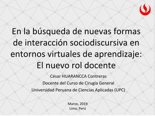 En la búsqueda de nuevas formas
de interacción sociodiscursiva en
entornos virtuales de aprendizaje:
El nuevo rol docente
Marzo, 2019
Lima, Perú
César HUARANCCA Contreras
Docente del Curso de Cirugía General
Universidad Peruana de Ciencias Aplicadas (UPC)
 