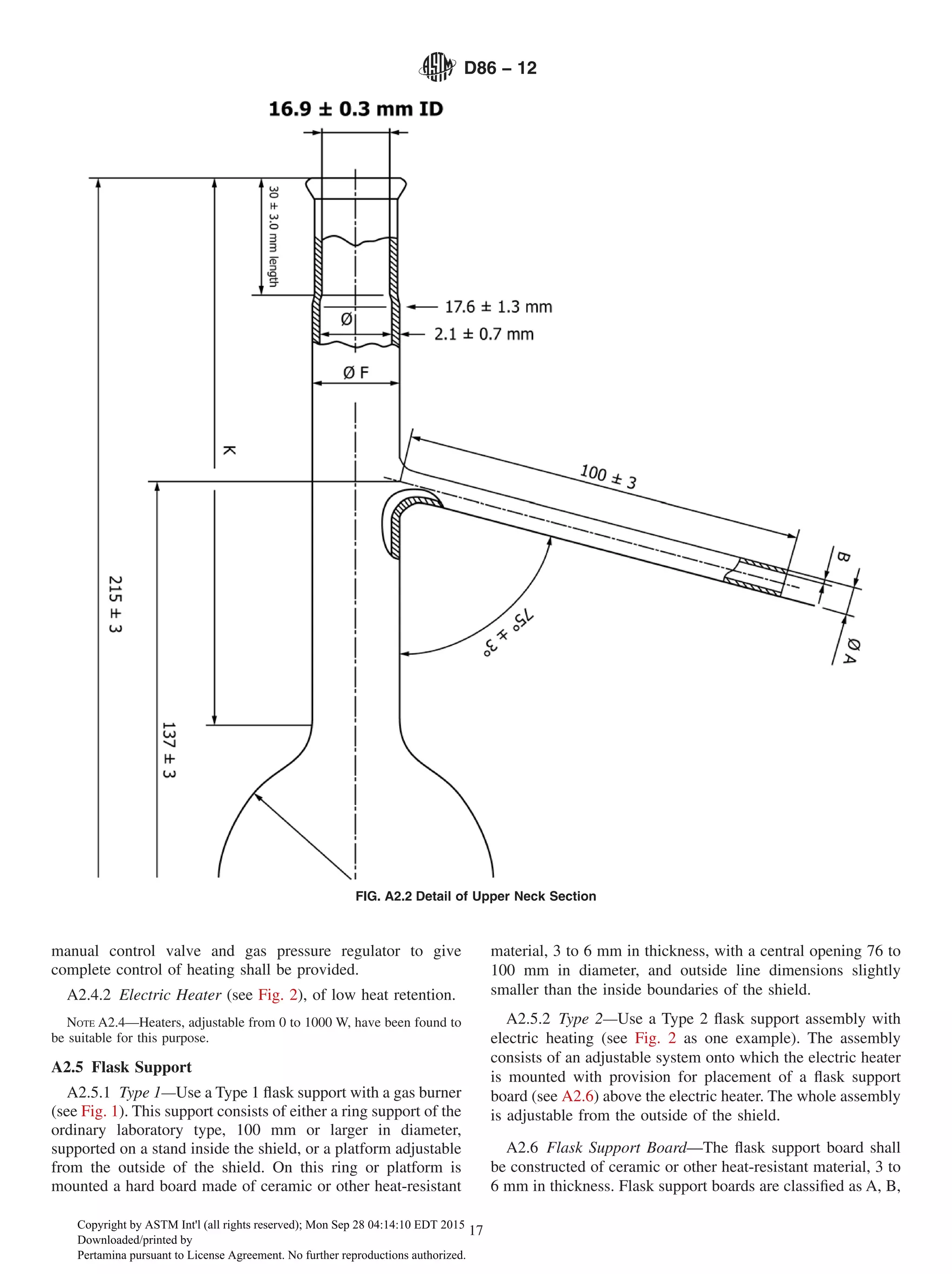 manual control valve and gas pressure regulator to give
complete control of heating shall be provided.
A2.4.2 Electric Heater (see Fig. 2), of low heat retention.
NOTE A2.4—Heaters, adjustable from 0 to 1000 W, have been found to
be suitable for this purpose.
A2.5 Flask Support
A2.5.1 Type 1—Use a Type 1 flask support with a gas burner
(see Fig. 1). This support consists of either a ring support of the
ordinary laboratory type, 100 mm or larger in diameter,
supported on a stand inside the shield, or a platform adjustable
from the outside of the shield. On this ring or platform is
mounted a hard board made of ceramic or other heat-resistant
material, 3 to 6 mm in thickness, with a central opening 76 to
100 mm in diameter, and outside line dimensions slightly
smaller than the inside boundaries of the shield.
A2.5.2 Type 2—Use a Type 2 flask support assembly with
electric heating (see Fig. 2 as one example). The assembly
consists of an adjustable system onto which the electric heater
is mounted with provision for placement of a flask support
board (see A2.6) above the electric heater. The whole assembly
is adjustable from the outside of the shield.
A2.6 Flask Support Board—The flask support board shall
be constructed of ceramic or other heat-resistant material, 3 to
6 mm in thickness. Flask support boards are classified as A, B,
FIG. A2.2 Detail of Upper Neck Section
D86 − 12
17
Copyright by ASTM Int'l (all rights reserved); Mon Sep 28 04:14:10 EDT 2015
Downloaded/printed by
Pertamina pursuant to License Agreement. No further reproductions authorized.
 