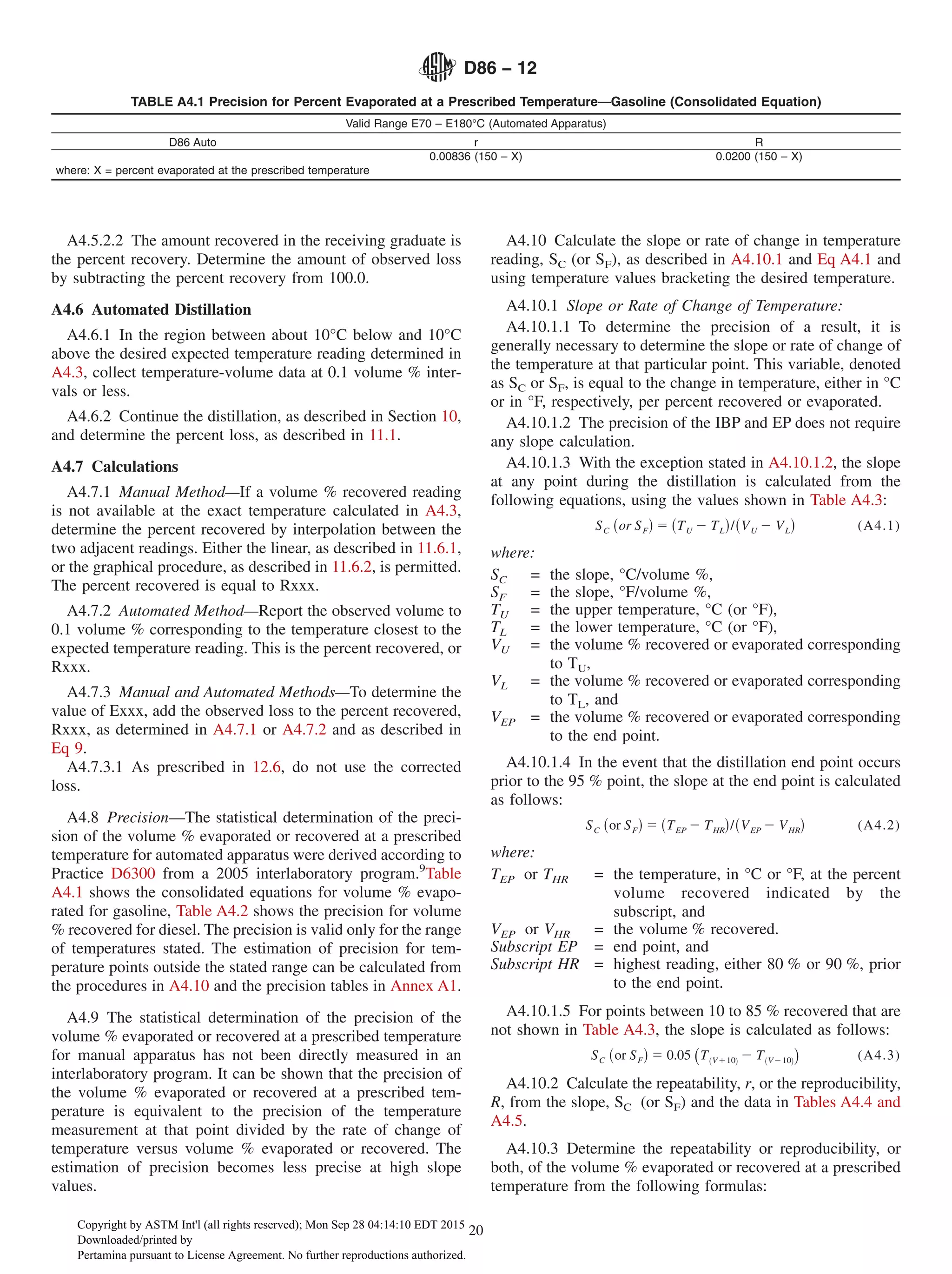 A4.5.2.2 The amount recovered in the receiving graduate is
the percent recovery. Determine the amount of observed loss
by subtracting the percent recovery from 100.0.
A4.6 Automated Distillation
A4.6.1 In the region between about 10°C below and 10°C
above the desired expected temperature reading determined in
A4.3, collect temperature-volume data at 0.1 volume % inter-
vals or less.
A4.6.2 Continue the distillation, as described in Section 10,
and determine the percent loss, as described in 11.1.
A4.7 Calculations
A4.7.1 Manual Method—If a volume % recovered reading
is not available at the exact temperature calculated in A4.3,
determine the percent recovered by interpolation between the
two adjacent readings. Either the linear, as described in 11.6.1,
or the graphical procedure, as described in 11.6.2, is permitted.
The percent recovered is equal to Rxxx.
A4.7.2 Automated Method—Report the observed volume to
0.1 volume % corresponding to the temperature closest to the
expected temperature reading. This is the percent recovered, or
Rxxx.
A4.7.3 Manual and Automated Methods—To determine the
value of Exxx, add the observed loss to the percent recovered,
Rxxx, as determined in A4.7.1 or A4.7.2 and as described in
Eq 9.
A4.7.3.1 As prescribed in 12.6, do not use the corrected
loss.
A4.8 Precision—The statistical determination of the preci-
sion of the volume % evaporated or recovered at a prescribed
temperature for automated apparatus were derived according to
Practice D6300 from a 2005 interlaboratory program.9
Table
A4.1 shows the consolidated equations for volume % evapo-
rated for gasoline, Table A4.2 shows the precision for volume
% recovered for diesel. The precision is valid only for the range
of temperatures stated. The estimation of precision for tem-
perature points outside the stated range can be calculated from
the procedures in A4.10 and the precision tables in Annex A1.
A4.9 The statistical determination of the precision of the
volume % evaporated or recovered at a prescribed temperature
for manual apparatus has not been directly measured in an
interlaboratory program. It can be shown that the precision of
the volume % evaporated or recovered at a prescribed tem-
perature is equivalent to the precision of the temperature
measurement at that point divided by the rate of change of
temperature versus volume % evaporated or recovered. The
estimation of precision becomes less precise at high slope
values.
A4.10 Calculate the slope or rate of change in temperature
reading, SC (or SF), as described in A4.10.1 and Eq A4.1 and
using temperature values bracketing the desired temperature.
A4.10.1 Slope or Rate of Change of Temperature:
A4.10.1.1 To determine the precision of a result, it is
generally necessary to determine the slope or rate of change of
the temperature at that particular point. This variable, denoted
as SC or SF, is equal to the change in temperature, either in °C
or in °F, respectively, per percent recovered or evaporated.
A4.10.1.2 The precision of the IBP and EP does not require
any slope calculation.
A4.10.1.3 With the exception stated in A4.10.1.2, the slope
at any point during the distillation is calculated from the
following equations, using the values shown in Table A4.3:
SC ~or SF! 5 ~TU 2 TL!/~VU 2 VL! (A4.1)
where:
SC = the slope, °C/volume %,
SF = the slope, °F/volume %,
TU = the upper temperature, °C (or °F),
TL = the lower temperature, °C (or °F),
VU = the volume % recovered or evaporated corresponding
to TU,
VL = the volume % recovered or evaporated corresponding
to TL, and
VEP = the volume % recovered or evaporated corresponding
to the end point.
A4.10.1.4 In the event that the distillation end point occurs
prior to the 95 % point, the slope at the end point is calculated
as follows:
SC ~or SF! 5 ~TEP 2 THR!/~VEP 2 VHR! (A4.2)
where:
TEP or THR = the temperature, in °C or °F, at the percent
volume recovered indicated by the
subscript, and
VEP or VHR = the volume % recovered.
Subscript EP = end point, and
Subscript HR = highest reading, either 80 % or 90 %, prior
to the end point.
A4.10.1.5 For points between 10 to 85 % recovered that are
not shown in Table A4.3, the slope is calculated as follows:
SC ~or SF! 5 0.05 ~T~V110! 2 T~V210!! (A4.3)
A4.10.2 Calculate the repeatability, r, or the reproducibility,
R, from the slope, SC (or SF) and the data in Tables A4.4 and
A4.5.
A4.10.3 Determine the repeatability or reproducibility, or
both, of the volume % evaporated or recovered at a prescribed
temperature from the following formulas:
TABLE A4.1 Precision for Percent Evaporated at a Prescribed Temperature—Gasoline (Consolidated Equation)
Valid Range E70 – E180°C (Automated Apparatus)
D86 Auto r R
0.00836 (150 – X) 0.0200 (150 – X)
where: X = percent evaporated at the prescribed temperature
D86 − 12
20
Copyright by ASTM Int'l (all rights reserved); Mon Sep 28 04:14:10 EDT 2015
Downloaded/printed by
Pertamina pursuant to License Agreement. No further reproductions authorized.
 