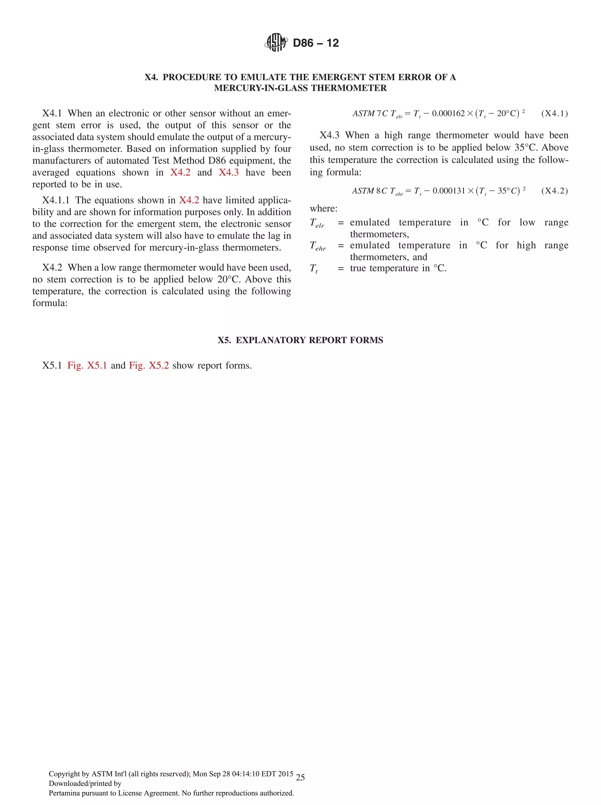 X4. PROCEDURE TO EMULATE THE EMERGENT STEM ERROR OF A
MERCURY-IN-GLASS THERMOMETER
X4.1 When an electronic or other sensor without an emer-
gent stem error is used, the output of this sensor or the
associated data system should emulate the output of a mercury-
in-glass thermometer. Based on information supplied by four
manufacturers of automated Test Method D86 equipment, the
averaged equations shown in X4.2 and X4.3 have been
reported to be in use.
X4.1.1 The equations shown in X4.2 have limited applica-
bility and are shown for information purposes only. In addition
to the correction for the emergent stem, the electronic sensor
and associated data system will also have to emulate the lag in
response time observed for mercury-in-glass thermometers.
X4.2 When a low range thermometer would have been used,
no stem correction is to be applied below 20°C. Above this
temperature, the correction is calculated using the following
formula:
ASTM 7C Telr 5 Tt 2 0.000162 3~Tt 2 20°C! 2
(X4.1)
X4.3 When a high range thermometer would have been
used, no stem correction is to be applied below 35°C. Above
this temperature the correction is calculated using the follow-
ing formula:
ASTM 8C Tehr 5 Tt 2 0.000131 3~Tt 2 35°C! 2
(X4.2)
where:
Telr = emulated temperature in °C for low range
thermometers,
Tehr = emulated temperature in °C for high range
thermometers, and
Tt = true temperature in °C.
X5. EXPLANATORY REPORT FORMS
X5.1 Fig. X5.1 and Fig. X5.2 show report forms.
D86 − 12
25
Copyright by ASTM Int'l (all rights reserved); Mon Sep 28 04:14:10 EDT 2015
Downloaded/printed by
Pertamina pursuant to License Agreement. No further reproductions authorized.
 
