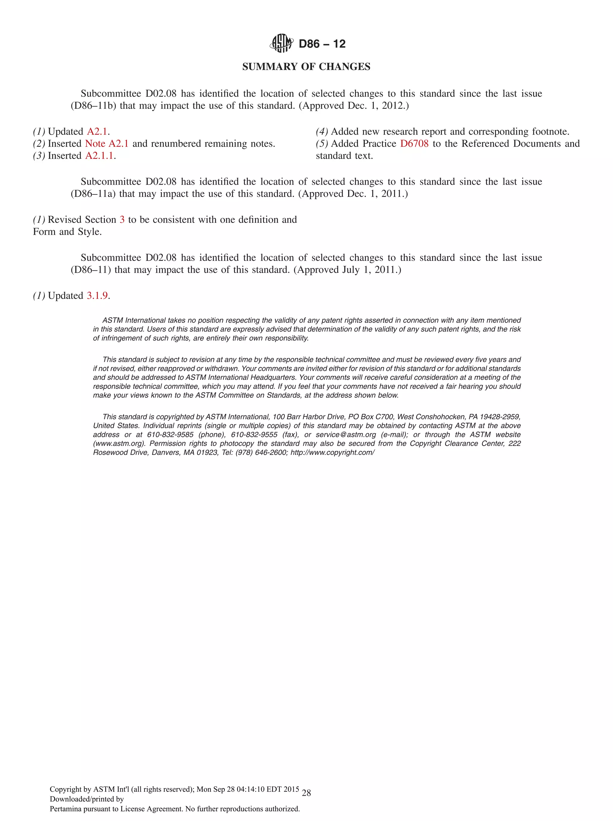 SUMMARY OF CHANGES
Subcommittee D02.08 has identified the location of selected changes to this standard since the last issue
(D86–11b) that may impact the use of this standard. (Approved Dec. 1, 2012.)
(1) Updated A2.1.
(2) Inserted Note A2.1 and renumbered remaining notes.
(3) Inserted A2.1.1.
(4) Added new research report and corresponding footnote.
(5) Added Practice D6708 to the Referenced Documents and
standard text.
Subcommittee D02.08 has identified the location of selected changes to this standard since the last issue
(D86–11a) that may impact the use of this standard. (Approved Dec. 1, 2011.)
(1) Revised Section 3 to be consistent with one definition and
Form and Style.
Subcommittee D02.08 has identified the location of selected changes to this standard since the last issue
(D86–11) that may impact the use of this standard. (Approved July 1, 2011.)
(1) Updated 3.1.9.
ASTM International takes no position respecting the validity of any patent rights asserted in connection with any item mentioned
in this standard. Users of this standard are expressly advised that determination of the validity of any such patent rights, and the risk
of infringement of such rights, are entirely their own responsibility.
This standard is subject to revision at any time by the responsible technical committee and must be reviewed every five years and
if not revised, either reapproved or withdrawn. Your comments are invited either for revision of this standard or for additional standards
and should be addressed to ASTM International Headquarters. Your comments will receive careful consideration at a meeting of the
responsible technical committee, which you may attend. If you feel that your comments have not received a fair hearing you should
make your views known to the ASTM Committee on Standards, at the address shown below.
This standard is copyrighted by ASTM International, 100 Barr Harbor Drive, PO Box C700, West Conshohocken, PA 19428-2959,
United States. Individual reprints (single or multiple copies) of this standard may be obtained by contacting ASTM at the above
address or at 610-832-9585 (phone), 610-832-9555 (fax), or service@astm.org (e-mail); or through the ASTM website
(www.astm.org). Permission rights to photocopy the standard may also be secured from the Copyright Clearance Center, 222
Rosewood Drive, Danvers, MA 01923, Tel: (978) 646-2600; http://www.copyright.com/
D86 − 12
28
Copyright by ASTM Int'l (all rights reserved); Mon Sep 28 04:14:10 EDT 2015
Downloaded/printed by
Pertamina pursuant to License Agreement. No further reproductions authorized.
 