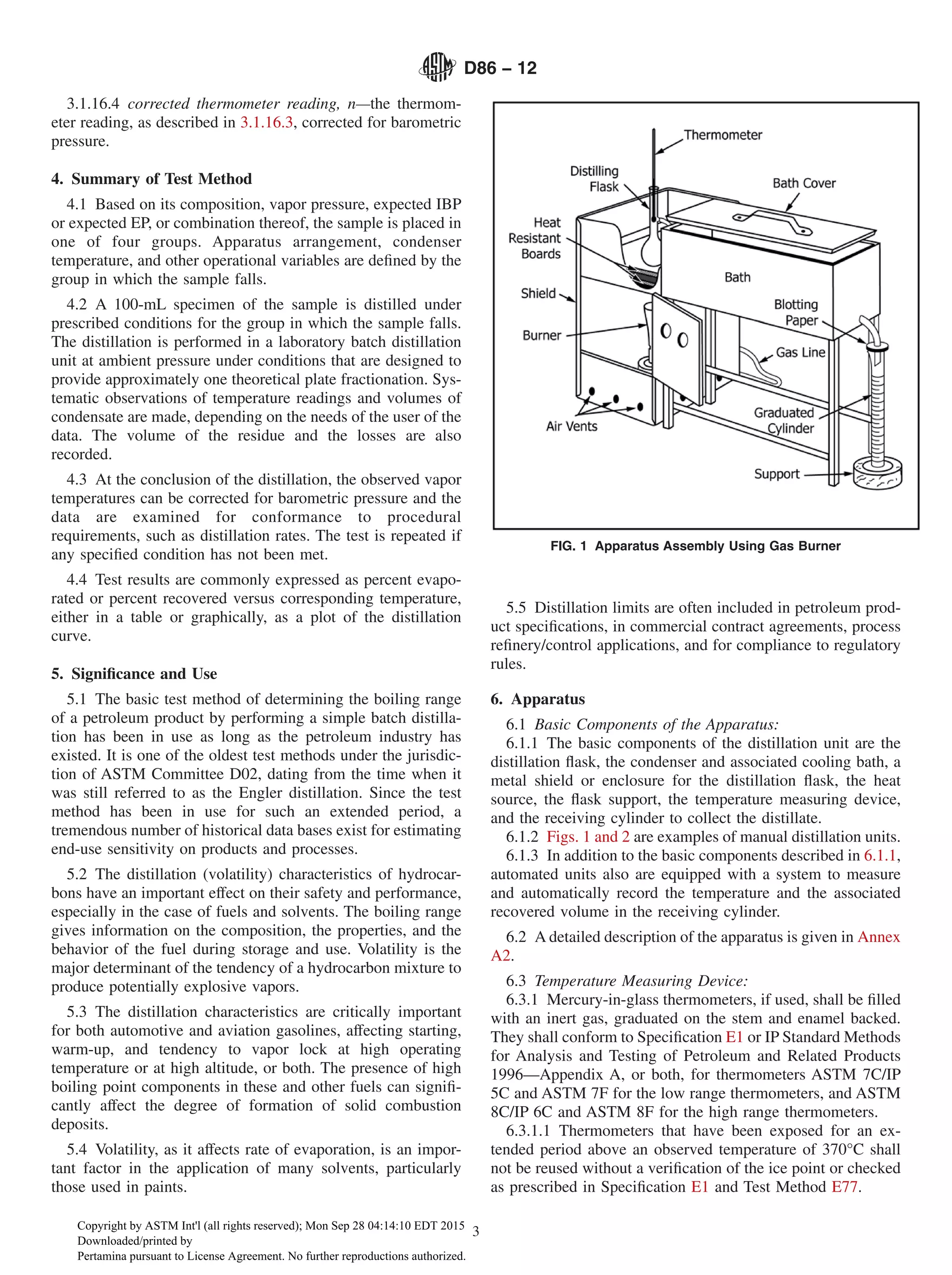 3.1.16.4 corrected thermometer reading, n—the thermom-
eter reading, as described in 3.1.16.3, corrected for barometric
pressure.
4. Summary of Test Method
4.1 Based on its composition, vapor pressure, expected IBP
or expected EP, or combination thereof, the sample is placed in
one of four groups. Apparatus arrangement, condenser
temperature, and other operational variables are defined by the
group in which the sample falls.
4.2 A 100-mL specimen of the sample is distilled under
prescribed conditions for the group in which the sample falls.
The distillation is performed in a laboratory batch distillation
unit at ambient pressure under conditions that are designed to
provide approximately one theoretical plate fractionation. Sys-
tematic observations of temperature readings and volumes of
condensate are made, depending on the needs of the user of the
data. The volume of the residue and the losses are also
recorded.
4.3 At the conclusion of the distillation, the observed vapor
temperatures can be corrected for barometric pressure and the
data are examined for conformance to procedural
requirements, such as distillation rates. The test is repeated if
any specified condition has not been met.
4.4 Test results are commonly expressed as percent evapo-
rated or percent recovered versus corresponding temperature,
either in a table or graphically, as a plot of the distillation
curve.
5. Significance and Use
5.1 The basic test method of determining the boiling range
of a petroleum product by performing a simple batch distilla-
tion has been in use as long as the petroleum industry has
existed. It is one of the oldest test methods under the jurisdic-
tion of ASTM Committee D02, dating from the time when it
was still referred to as the Engler distillation. Since the test
method has been in use for such an extended period, a
tremendous number of historical data bases exist for estimating
end-use sensitivity on products and processes.
5.2 The distillation (volatility) characteristics of hydrocar-
bons have an important effect on their safety and performance,
especially in the case of fuels and solvents. The boiling range
gives information on the composition, the properties, and the
behavior of the fuel during storage and use. Volatility is the
major determinant of the tendency of a hydrocarbon mixture to
produce potentially explosive vapors.
5.3 The distillation characteristics are critically important
for both automotive and aviation gasolines, affecting starting,
warm-up, and tendency to vapor lock at high operating
temperature or at high altitude, or both. The presence of high
boiling point components in these and other fuels can signifi-
cantly affect the degree of formation of solid combustion
deposits.
5.4 Volatility, as it affects rate of evaporation, is an impor-
tant factor in the application of many solvents, particularly
those used in paints.
5.5 Distillation limits are often included in petroleum prod-
uct specifications, in commercial contract agreements, process
refinery/control applications, and for compliance to regulatory
rules.
6. Apparatus
6.1 Basic Components of the Apparatus:
6.1.1 The basic components of the distillation unit are the
distillation flask, the condenser and associated cooling bath, a
metal shield or enclosure for the distillation flask, the heat
source, the flask support, the temperature measuring device,
and the receiving cylinder to collect the distillate.
6.1.2 Figs. 1 and 2 are examples of manual distillation units.
6.1.3 In addition to the basic components described in 6.1.1,
automated units also are equipped with a system to measure
and automatically record the temperature and the associated
recovered volume in the receiving cylinder.
6.2 A detailed description of the apparatus is given in Annex
A2.
6.3 Temperature Measuring Device:
6.3.1 Mercury-in-glass thermometers, if used, shall be filled
with an inert gas, graduated on the stem and enamel backed.
They shall conform to Specification E1 or IP Standard Methods
for Analysis and Testing of Petroleum and Related Products
1996—Appendix A, or both, for thermometers ASTM 7C/IP
5C and ASTM 7F for the low range thermometers, and ASTM
8C/IP 6C and ASTM 8F for the high range thermometers.
6.3.1.1 Thermometers that have been exposed for an ex-
tended period above an observed temperature of 370°C shall
not be reused without a verification of the ice point or checked
as prescribed in Specification E1 and Test Method E77.
FIG. 1 Apparatus Assembly Using Gas Burner
D86 − 12
3
Copyright by ASTM Int'l (all rights reserved); Mon Sep 28 04:14:10 EDT 2015
Downloaded/printed by
Pertamina pursuant to License Agreement. No further reproductions authorized.
 