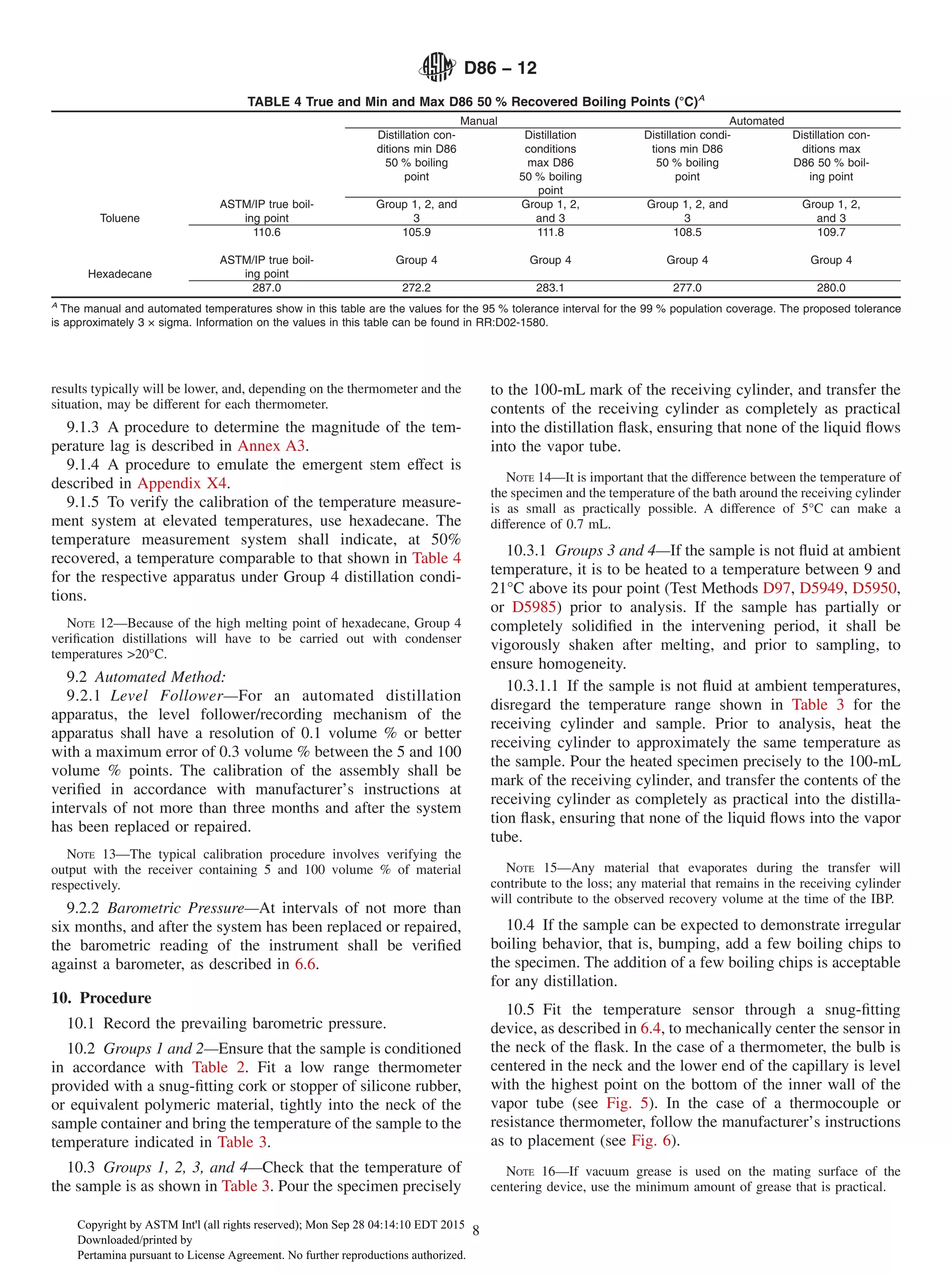 results typically will be lower, and, depending on the thermometer and the
situation, may be different for each thermometer.
9.1.3 A procedure to determine the magnitude of the tem-
perature lag is described in Annex A3.
9.1.4 A procedure to emulate the emergent stem effect is
described in Appendix X4.
9.1.5 To verify the calibration of the temperature measure-
ment system at elevated temperatures, use hexadecane. The
temperature measurement system shall indicate, at 50%
recovered, a temperature comparable to that shown in Table 4
for the respective apparatus under Group 4 distillation condi-
tions.
NOTE 12—Because of the high melting point of hexadecane, Group 4
verification distillations will have to be carried out with condenser
temperatures >20°C.
9.2 Automated Method:
9.2.1 Level Follower—For an automated distillation
apparatus, the level follower/recording mechanism of the
apparatus shall have a resolution of 0.1 volume % or better
with a maximum error of 0.3 volume % between the 5 and 100
volume % points. The calibration of the assembly shall be
verified in accordance with manufacturer’s instructions at
intervals of not more than three months and after the system
has been replaced or repaired.
NOTE 13—The typical calibration procedure involves verifying the
output with the receiver containing 5 and 100 volume % of material
respectively.
9.2.2 Barometric Pressure—At intervals of not more than
six months, and after the system has been replaced or repaired,
the barometric reading of the instrument shall be verified
against a barometer, as described in 6.6.
10. Procedure
10.1 Record the prevailing barometric pressure.
10.2 Groups 1 and 2—Ensure that the sample is conditioned
in accordance with Table 2. Fit a low range thermometer
provided with a snug-fitting cork or stopper of silicone rubber,
or equivalent polymeric material, tightly into the neck of the
sample container and bring the temperature of the sample to the
temperature indicated in Table 3.
10.3 Groups 1, 2, 3, and 4—Check that the temperature of
the sample is as shown in Table 3. Pour the specimen precisely
to the 100-mL mark of the receiving cylinder, and transfer the
contents of the receiving cylinder as completely as practical
into the distillation flask, ensuring that none of the liquid flows
into the vapor tube.
NOTE 14—It is important that the difference between the temperature of
the specimen and the temperature of the bath around the receiving cylinder
is as small as practically possible. A difference of 5°C can make a
difference of 0.7 mL.
10.3.1 Groups 3 and 4—If the sample is not fluid at ambient
temperature, it is to be heated to a temperature between 9 and
21°C above its pour point (Test Methods D97, D5949, D5950,
or D5985) prior to analysis. If the sample has partially or
completely solidified in the intervening period, it shall be
vigorously shaken after melting, and prior to sampling, to
ensure homogeneity.
10.3.1.1 If the sample is not fluid at ambient temperatures,
disregard the temperature range shown in Table 3 for the
receiving cylinder and sample. Prior to analysis, heat the
receiving cylinder to approximately the same temperature as
the sample. Pour the heated specimen precisely to the 100-mL
mark of the receiving cylinder, and transfer the contents of the
receiving cylinder as completely as practical into the distilla-
tion flask, ensuring that none of the liquid flows into the vapor
tube.
NOTE 15—Any material that evaporates during the transfer will
contribute to the loss; any material that remains in the receiving cylinder
will contribute to the observed recovery volume at the time of the IBP.
10.4 If the sample can be expected to demonstrate irregular
boiling behavior, that is, bumping, add a few boiling chips to
the specimen. The addition of a few boiling chips is acceptable
for any distillation.
10.5 Fit the temperature sensor through a snug-fitting
device, as described in 6.4, to mechanically center the sensor in
the neck of the flask. In the case of a thermometer, the bulb is
centered in the neck and the lower end of the capillary is level
with the highest point on the bottom of the inner wall of the
vapor tube (see Fig. 5). In the case of a thermocouple or
resistance thermometer, follow the manufacturer’s instructions
as to placement (see Fig. 6).
NOTE 16—If vacuum grease is used on the mating surface of the
centering device, use the minimum amount of grease that is practical.
TABLE 4 True and Min and Max D86 50 % Recovered Boiling Points (°C)A
Manual Automated
Distillation con-
ditions min D86
50 % boiling
point
Distillation
conditions
max D86
50 % boiling
point
Distillation condi-
tions min D86
50 % boiling
point
Distillation con-
ditions max
D86 50 % boil-
ing point
Toluene
ASTM/IP true boil-
ing point
Group 1, 2, and
3
Group 1, 2,
and 3
Group 1, 2, and
3
Group 1, 2,
and 3
110.6 105.9 111.8 108.5 109.7
Hexadecane
ASTM/IP true boil-
ing point
Group 4 Group 4 Group 4 Group 4
287.0 272.2 283.1 277.0 280.0
A
The manual and automated temperatures show in this table are the values for the 95 % tolerance interval for the 99 % population coverage. The proposed tolerance
is approximately 3 × sigma. Information on the values in this table can be found in RR:D02-1580.
D86 − 12
8
Copyright by ASTM Int'l (all rights reserved); Mon Sep 28 04:14:10 EDT 2015
Downloaded/printed by
Pertamina pursuant to License Agreement. No further reproductions authorized.
 