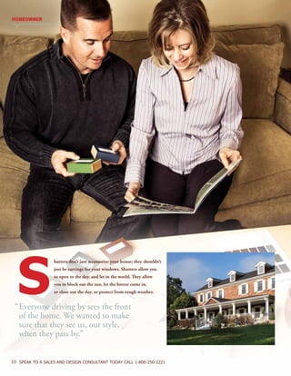 10 SPEAK TO A SALES AND DESIGN CONSULTANT TODAY CALL 1-800-250-2221
hutters don’t just accessorize your house; they shouldn’t
just be earrings for your windows. Shutters allow you
to open to the day, and let in the world. They allow
you to block out the sun, let the breeze come in,
or close out the day, or protect from rough weather.S
HOMEOWNER
“	Everyone driving by sees the front
	 of the home. We wanted to make
	 sure that they see us, our style,
	 when they pass by.”
 