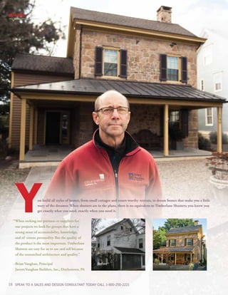 BUILDER
18 SPEAK TO A SALES AND DESIGN CONSULTANT TODAY CALL 1-800-250-2221
Before After
ou build all styles of homes, from small cottages and resort-worthy retreats, to dream homes that make you a little
wary of the dreamer. When shutters are in the plans, there is no equivalent to Timberlane Shutters; you know you
get exactly what you need, exactly when you need it.
	“	When seeking out partners or suppliers for
		 our projects we look for groups that have a 			
		 strong sense of accountability, knowledge,
		 and of course personality. But the quality of
		 the product is the most important. Timberlane 			
		 Shutters are easy for us to use and sell because 				
		 of the unmatched architecture and quality.”
	 ~Brian Vaughan, Principal
		 Jarrett Vaughan Builders, Inc., Doylestown, PA
Y
 