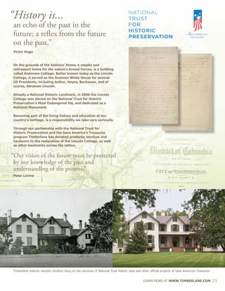 LEARN MORE AT WWW.TIMBERLANE.COM 23
“History is...
		an echo of the past in the
		future; a reflex from the future
		on the past.”
		 Victor Hugo
		On the grounds of the Soldiers’ Home, a respite and
		 retirement home for the nation’s Armed Forces, is a building 		
		 called Anderson Cottage. Better known today as the Lincoln 		
		 Cottage, it served as the Summer White House for several
		 US Presidents, including Arthur, Hayes, Buchanan, and of 		
		 course, Abraham Lincoln.
		 Already a National Historic Landmark, in 2000 the Lincoln 		
		 Cottage was placed on the National Trust for Historic 		
		 Preservation’s Most Endangered list, and dedicated as a
		 National Monument.
		 Becoming part of the living history and education of our 		
		 country’s heritage, is a responsibility we take very seriously.
		 Through our partnership with the National Trust for
		 Historic Preservation and the Save America’s Treasures
		 program Timberlane has donated products, services and 		
		 hardware to the restoration of the Lincoln Cottage, as well
		 as other landmarks across the nation.
	 “Our vision of the future must be protected 	
		by our knowledge of the past and
		understanding of the present.”
		 Peter Levine	
Timberlane exterior wooden shutters hang on the windows of National Trust historic sites and other official projects of Save America’s Treasures.
 