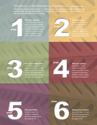 22STEP
Pick your style.
Whether you are looking
for traditional paneled,
louvered shutters,
Bermudas, board and
battens, or mission style,
we offer varieties for each
option. See pages 30-43.11STEP
Pick your product.
The process begins when you
select your product. We offer
a range of products, each with
their own features and options,
which allow you to meet the
style and image you want to
achieve. See pages 25-29.
44
STEP Pick your options.
Depending on which
product and style you
choose, you have a variety
of options to add to your
shutters to make it unique.
See page 45 and page 53.33STEP
Pick your configuration.
You can select if you want a
single panel or louver, or split
the shutter into different styles
or sizes. Each option adds to
your personalization, and lets
you stand out. See page 44.
66
STEP
Measure for shutters.
Now you’re ready. All that’s
left are the measurements.
We make that easy, too.
See pages 53-54.55STEP
Pick your finish.
We offer many of our
shutters in unfinished,
primed or painted options.
See pages 46-49.
“	Simplicity is the ultimate sophistication.” Leonardo Da Vinci
	 Timberlane knows what it takes to make shutters; we also know what it takes to get
	 exactly what you are looking for. The beauty is in the simplicity. In just six steps you 	 	
	 can have the shutters of your dreams.
 