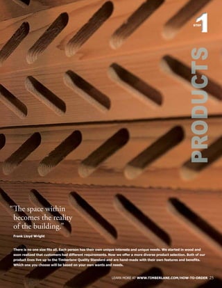 There is no one size fits all. Each person has their own unique interests and unique needs. We started in wood and
soon realized that customers had different requirements. Now we offer a more diverse product selection. Both of our
product lines live up to the Timberlane Quality Standard and are hand-made with their own features and benefits.
Which one you choose will be based on your own wants and needs.
PRODUCTS
11STEP
“	The space within
	 becomes the reality
	 of the building.”
	 Frank Lloyd Wright
LEARN MORE AT WWW.TIMBERLANE.COM/HOW-TO-ORDER 25
 