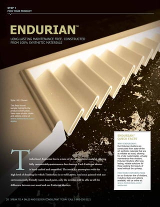 STEP 1
PICK YOUR PRODUCT
LONG-LASTING MAINTENANCE FREE. CONSTRUCTED
FROM 100% SYNTHETIC MATERIALS
ENDURIAN
TM
imberlane’s Endurian line is a state-of-the-art synthetic material offering
fully customizable maintenance-free shutters. Each Endurian shutter
is hand-crafted and assembled. The result is a masterpiece with the
high level of detailing for which Timberlane is so well known. And once painted with our
environmentally-friendly water-based paint, only the termites will be able to tell the
difference between our wood and our Endurian shutters.
T
ENDURIANTM
QUICK FACTS
WHY ENDURIAN?:
Our Endurian shutters are
constructed from state-of-the
art synthetic materials that are
as millable as wood, allowing
for a fully customizable, virtually
maintenance-free shutters.
Endurian Shutters offer long
lasting, reliable solutions for
those seeking the beauty of
wood without the up-keep.
FOR MORE INFORMATION
on our Endurian line of shutters,
including styles and options
available, visit us online at:
www.timberlane.com/
endurian
26 SPEAK TO A SALES AND DESIGN CONSULTANT TODAY CALL 1-800-250-2221
Style: WL2 Shown
This fixed louver
sample highlights the
product construction.
View more shutter styles
and options online at
www.timberlane.com/
styles
 