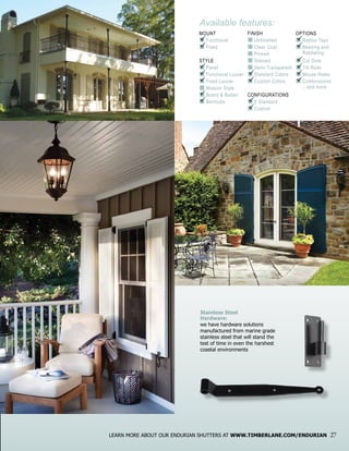 Available features:
MOUNT
n	Functional
n	Fixed
STYLE
n	Panel
n	Functional Louver
n	Fixed Louver
n	Mission Style
n	Board & Batten
n	Bermuda
FINISH
n	Unfinished
n	Clear Coat
n	Primed
n	Stained
n	Semi-Transparent
n	Standard Colors
n	Custom Colors
CONFIGURATIONS
n	8 Standard
n	Custom
OPTIONS
n	Radius Tops
n	Beading and		
	 Rabbeting
n	Cut Outs
n	Tilt Rods
n	Mouse Holes
n	Combinations
	 ...and more
P
P
P
P
P
P
P
P
P
P
P
P
P
P
P
P
P
LEARN MORE ABOUT OUR ENDURIAN SHUTTERS AT WWW.TIMBERLANE.COM/ENDURIAN 27
Stainless Steel
Hardware:
we have hardware solutions
manufactured from marine grade
stainless steel that will stand the
test of time in even the harshest
coastal environments
 