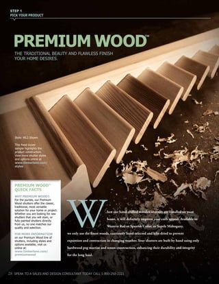 THE TRADITIONAL BEAUTY AND FLAWLESS FINISH
YOUR HOME DESIRES.
PREMIUM WOOD
hen our hand-crafted wooden shutters are installed on your
home, it will definitely improve your curb appeal. Available in
Western Red or Spanish Cedar, or Sapele Mahogany,
we only use the finest woods, cautiously hand-selected and kiln-dried to prevent
expansion and contraction in changing weather. Your shutters are built by hand using only
hardwood peg mortise and tenon construction, enhancing their durability and integrity
for the long haul.
W
PREMIUM WOODTM
QUICK FACTS
WHY PREMIUM WOOD?:
For the purists, our Premium
Wood shutters offer the classic,
traditional, most versatile
solution for your home or project.
Whether you are looking for raw
shutters that you will stain, or
fully painted shutters directly
from us, no one matches our
quality and selection.
FOR MORE INFORMATION
on our Premium Wood line of
shutters, including styles and
options available, visit us
online at:
www.timberlane.com/
premiumwood
STEP 1
PICK YOUR PRODUCT
28 SPEAK TO A SALES AND DESIGN CONSULTANT TODAY CALL 1-800-250-2221
TM
Style: WL2 Shown
This fixed louver
sample highlights the
product construction.
View more shutter styles
and options online at
www.timberlane.com/
styles
 