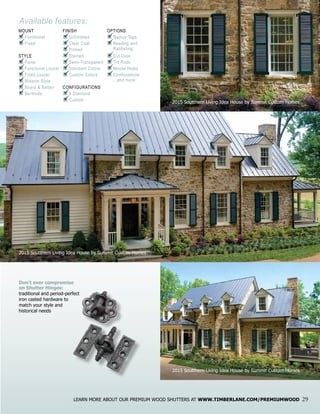 Available features:
MOUNT
n	Functional
n	Fixed
STYLE
n	Panel
n	Functional Louver
n	Fixed Louver
n	Mission Style
n	Board & Batten
n	Bermuda
FINISH
n	Unfinished
n	Clear Coat
n	Primed
n	Stained
n	Semi-Transparent
n	Standard Colors
n	Custom Colors
CONFIGURATIONS
n	8 Standard
n	Custom
OPTIONS
n	Radius Tops
n	Beading and		
	 Rabbeting
n	Cut Outs
n	Tilt Rods
n	Mouse Holes
n	Combinations
	 ...and more
P
P
P
P
P
P
P
P
P
P
P
P
P
P
P
P
P
P
P
P
P
P
P
LEARN MORE ABOUT OUR PREMIUM WOOD SHUTTERS AT WWW.TIMBERLANE.COM/PREMIUMWOOD 29
Don’t ever compromise
on Shutter Hinges:
traditional and period-perfect
iron casted hardware to
match your style and
historical needs
2015 Soutthern Living Idea House by Summit Custom Homes
2015 Soutthern Living Idea House by Summit Custom Homes
2015 Soutthern Living Idea House by Summit Custom Homes
 