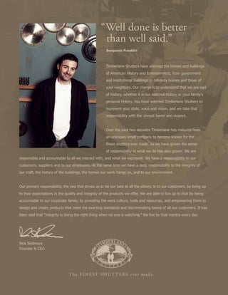 Rick Skidmore
Founder & CEO
	 Timberlane Shutters have adorned the homes and buildings
	 of American History and Entertainment, from government 		
	 and institutional buildings to celebrity homes and those of
	 your neighbors. Our charge is to understand that we are part 	
	 of history, whether it is our national history or your family’s 	
	 personal history. You have selected Timberlane Shutters to 		
	 represent your style, voice and vision, and we take that
	 responsibility with the utmost honor and respect.
	 Over the past two decades Timberlane has matured from
	 an unknown small company to become known for the
	 finest shutters ever made. As we have grown the sense
	 of responsibility in what we do has also grown. We are
responsible and accountable to all we interact with, and what we represent. We have a responsibility to our
customers, suppliers and to our employees. At the same time we have a deep responsibility to the integrity of
our craft, the history of the buildings, the homes our work hangs on, and to our environment.
Our primary responsibility, the one that drives us to be our best at all the others, is to our customers, by living up
to their expectations in the quality and integrity of the products we offer. We are able to live up to that by being
accountable to our corporate family, by providing the work culture, tools and resources, and empowering them to
design and create products that meet the exacting standards and discriminating tastes of all our customers. It has
been said that “integrity is doing the right thing when no one is watching.” We live by that mantra every day.
“Well done is better 		
	 than well said.”
	 Benjamin Franklin
 