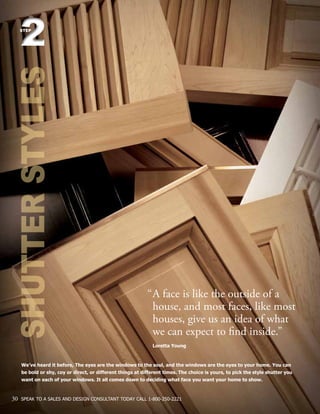 We’ve heard it before, The eyes are the windows to the soul, and the windows are the eyes to your home. You can
be bold or shy, coy or direct, or different things at different times. The choice is yours, to pick the style shutter you
want on each of your windows. It all comes down to deciding what face you want your home to show.
SHUTTERSTYLES22STEP
“	A face is like the outside of a 		
	 house, and most faces, like most 	
	 houses, give us an idea of what
	 we can expect to find inside.”
	 Loretta Young
30 SPEAK TO A SALES AND DESIGN CONSULTANT TODAY CALL 1-800-250-2221
 