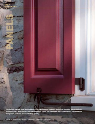 Throughout history, panel shutters were typically placed on the lower level of the home for protection from
ornery invaders, wild critters, and nosy neighbors. Thank GOODNESS we don’t have to worry about all those
things now, centuries ahead in history. {wink}
PANELS
STEP 2
PICK YOUR STYLE
32 SPEAK TO A SALES AND DESIGN CONSULTANT TODAY CALL 1-800-250-2221
 