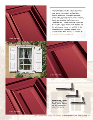 The most traditional shutter, but also the shutter
most open to interpretation, our Panel styles
come in all variations. From raised to recessed,
shaker to flat, ogee to quarter-round and bead trim,
Panels have something to offer to everyone.
Timberlane uses a tongue and groove construction
to secure the edge of the trim inside the stiles and
the rails, ensuring that our trim won’t fall off like
applied mouldings. These are just a few of our
available shutter styles. View our full selection at
www.timberlane.com/panels
Hand-Forged Pintels:
provide versatility in
design options, offering
the right hardware for
your shutter choice
VIEW ALL OUR PANEL STYLES AND DETAILS AT WWW.TIMBERLANE.COM/PANELS 33
Shutter style: CT1
Shutter style: FP1
Shutter style: UB1
 