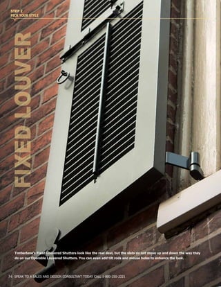 FIXEDLOUVER
STEP 2
PICK YOUR STYLE
Timberlane’s Fixed Louvered Shutters look like the real deal, but the slats do not move up and down the way they
do on our Operable Louvered Shutters. You can even add tilt rods and mouse holes to enhance the look.
34 SPEAK TO A SALES AND DESIGN CONSULTANT TODAY CALL 1-800-250-2221
 